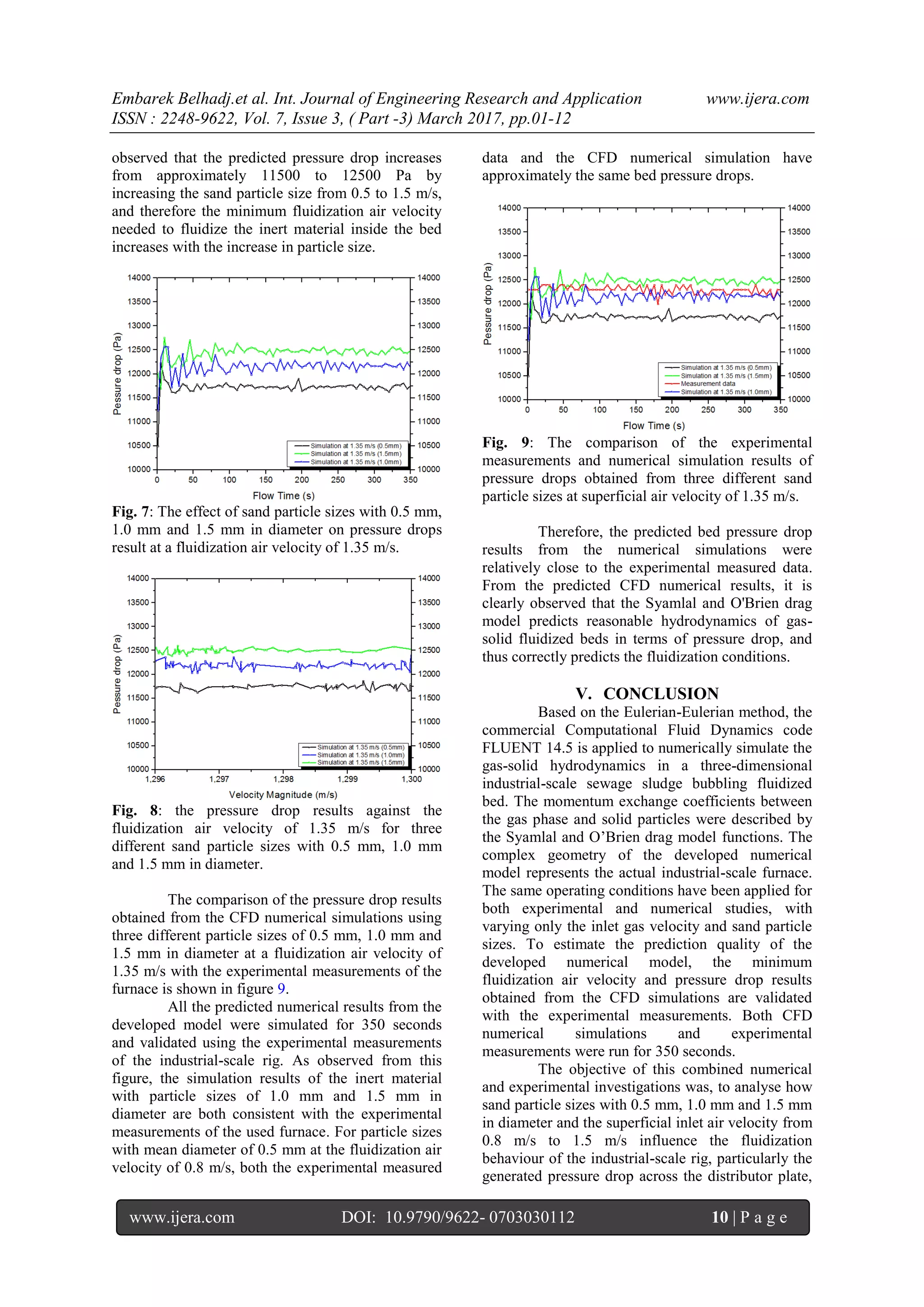 Embarek Belhadj.et al. Int. Journal of Engineering Research and Application www.ijera.com
ISSN : 2248-9622, Vol. 7, Issue 3, ( Part -3) March 2017, pp.01-12
www.ijera.com DOI: 10.9790/9622- 0703030112 10 | P a g e
observed that the predicted pressure drop increases
from approximately 11500 to 12500 Pa by
increasing the sand particle size from 0.5 to 1.5 m/s,
and therefore the minimum fluidization air velocity
needed to fluidize the inert material inside the bed
increases with the increase in particle size.
Fig. 7: The effect of sand particle sizes with 0.5 mm,
1.0 mm and 1.5 mm in diameter on pressure drops
result at a fluidization air velocity of 1.35 m/s.
Fig. 8: the pressure drop results against the
fluidization air velocity of 1.35 m/s for three
different sand particle sizes with 0.5 mm, 1.0 mm
and 1.5 mm in diameter.
The comparison of the pressure drop results
obtained from the CFD numerical simulations using
three different particle sizes of 0.5 mm, 1.0 mm and
1.5 mm in diameter at a fluidization air velocity of
1.35 m/s with the experimental measurements of the
furnace is shown in figure 9.
All the predicted numerical results from the
developed model were simulated for 350 seconds
and validated using the experimental measurements
of the industrial-scale rig. As observed from this
figure, the simulation results of the inert material
with particle sizes of 1.0 mm and 1.5 mm in
diameter are both consistent with the experimental
measurements of the used furnace. For particle sizes
with mean diameter of 0.5 mm at the fluidization air
velocity of 0.8 m/s, both the experimental measured
data and the CFD numerical simulation have
approximately the same bed pressure drops.
Fig. 9: The comparison of the experimental
measurements and numerical simulation results of
pressure drops obtained from three different sand
particle sizes at superficial air velocity of 1.35 m/s.
Therefore, the predicted bed pressure drop
results from the numerical simulations were
relatively close to the experimental measured data.
From the predicted CFD numerical results, it is
clearly observed that the Syamlal and O'Brien drag
model predicts reasonable hydrodynamics of gas-
solid fluidized beds in terms of pressure drop, and
thus correctly predicts the fluidization conditions.
V. CONCLUSION
Based on the Eulerian-Eulerian method, the
commercial Computational Fluid Dynamics code
FLUENT 14.5 is applied to numerically simulate the
gas-solid hydrodynamics in a three-dimensional
industrial-scale sewage sludge bubbling fluidized
bed. The momentum exchange coefficients between
the gas phase and solid particles were described by
the Syamlal and O’Brien drag model functions. The
complex geometry of the developed numerical
model represents the actual industrial-scale furnace.
The same operating conditions have been applied for
both experimental and numerical studies, with
varying only the inlet gas velocity and sand particle
sizes. To estimate the prediction quality of the
developed numerical model, the minimum
fluidization air velocity and pressure drop results
obtained from the CFD simulations are validated
with the experimental measurements. Both CFD
numerical simulations and experimental
measurements were run for 350 seconds.
The objective of this combined numerical
and experimental investigations was, to analyse how
sand particle sizes with 0.5 mm, 1.0 mm and 1.5 mm
in diameter and the superficial inlet air velocity from
0.8 m/s to 1.5 m/s influence the fluidization
behaviour of the industrial-scale rig, particularly the
generated pressure drop across the distributor plate,
 