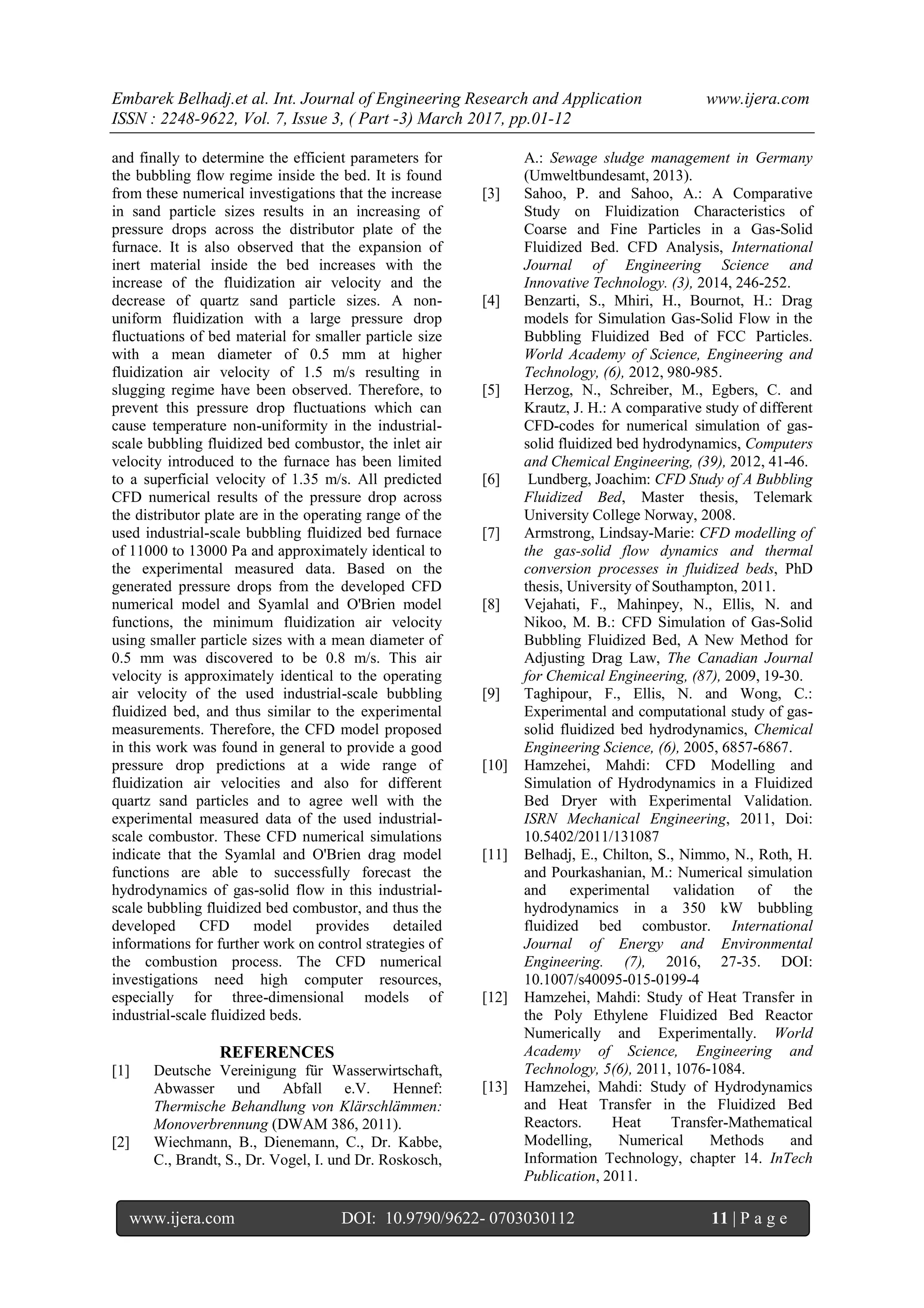 Embarek Belhadj.et al. Int. Journal of Engineering Research and Application www.ijera.com
ISSN : 2248-9622, Vol. 7, Issue 3, ( Part -3) March 2017, pp.01-12
www.ijera.com DOI: 10.9790/9622- 0703030112 11 | P a g e
and finally to determine the efficient parameters for
the bubbling flow regime inside the bed. It is found
from these numerical investigations that the increase
in sand particle sizes results in an increasing of
pressure drops across the distributor plate of the
furnace. It is also observed that the expansion of
inert material inside the bed increases with the
increase of the fluidization air velocity and the
decrease of quartz sand particle sizes. A non-
uniform fluidization with a large pressure drop
fluctuations of bed material for smaller particle size
with a mean diameter of 0.5 mm at higher
fluidization air velocity of 1.5 m/s resulting in
slugging regime have been observed. Therefore, to
prevent this pressure drop fluctuations which can
cause temperature non-uniformity in the industrial-
scale bubbling fluidized bed combustor, the inlet air
velocity introduced to the furnace has been limited
to a superficial velocity of 1.35 m/s. All predicted
CFD numerical results of the pressure drop across
the distributor plate are in the operating range of the
used industrial-scale bubbling fluidized bed furnace
of 11000 to 13000 Pa and approximately identical to
the experimental measured data. Based on the
generated pressure drops from the developed CFD
numerical model and Syamlal and O'Brien model
functions, the minimum fluidization air velocity
using smaller particle sizes with a mean diameter of
0.5 mm was discovered to be 0.8 m/s. This air
velocity is approximately identical to the operating
air velocity of the used industrial-scale bubbling
fluidized bed, and thus similar to the experimental
measurements. Therefore, the CFD model proposed
in this work was found in general to provide a good
pressure drop predictions at a wide range of
fluidization air velocities and also for different
quartz sand particles and to agree well with the
experimental measured data of the used industrial-
scale combustor. These CFD numerical simulations
indicate that the Syamlal and O'Brien drag model
functions are able to successfully forecast the
hydrodynamics of gas-solid flow in this industrial-
scale bubbling fluidized bed combustor, and thus the
developed CFD model provides detailed
informations for further work on control strategies of
the combustion process. The CFD numerical
investigations need high computer resources,
especially for three-dimensional models of
industrial-scale fluidized beds.
REFERENCES
[1] Deutsche Vereinigung für Wasserwirtschaft,
Abwasser und Abfall e.V. Hennef:
Thermische Behandlung von Klärschlämmen:
Monoverbrennung (DWAM 386, 2011).
[2] Wiechmann, B., Dienemann, C., Dr. Kabbe,
C., Brandt, S., Dr. Vogel, I. und Dr. Roskosch,
A.: Sewage sludge management in Germany
(Umweltbundesamt, 2013).
[3] Sahoo, P. and Sahoo, A.: A Comparative
Study on Fluidization Characteristics of
Coarse and Fine Particles in a Gas-Solid
Fluidized Bed. CFD Analysis, International
Journal of Engineering Science and
Innovative Technology. (3), 2014, 246-252.
[4] Benzarti, S., Mhiri, H., Bournot, H.: Drag
models for Simulation Gas-Solid Flow in the
Bubbling Fluidized Bed of FCC Particles.
World Academy of Science, Engineering and
Technology, (6), 2012, 980-985.
[5] Herzog, N., Schreiber, M., Egbers, C. and
Krautz, J. H.: A comparative study of different
CFD-codes for numerical simulation of gas-
solid fluidized bed hydrodynamics, Computers
and Chemical Engineering, (39), 2012, 41-46.
[6] Lundberg, Joachim: CFD Study of A Bubbling
Fluidized Bed, Master thesis, Telemark
University College Norway, 2008.
[7] Armstrong, Lindsay-Marie: CFD modelling of
the gas-solid flow dynamics and thermal
conversion processes in fluidized beds, PhD
thesis, University of Southampton, 2011.
[8] Vejahati, F., Mahinpey, N., Ellis, N. and
Nikoo, M. B.: CFD Simulation of Gas-Solid
Bubbling Fluidized Bed, A New Method for
Adjusting Drag Law, The Canadian Journal
for Chemical Engineering, (87), 2009, 19-30.
[9] Taghipour, F., Ellis, N. and Wong, C.:
Experimental and computational study of gas-
solid fluidized bed hydrodynamics, Chemical
Engineering Science, (6), 2005, 6857-6867.
[10] Hamzehei, Mahdi: CFD Modelling and
Simulation of Hydrodynamics in a Fluidized
Bed Dryer with Experimental Validation.
ISRN Mechanical Engineering, 2011, Doi:
10.5402/2011/131087
[11] Belhadj, E., Chilton, S., Nimmo, N., Roth, H.
and Pourkashanian, M.: Numerical simulation
and experimental validation of the
hydrodynamics in a 350 kW bubbling
fluidized bed combustor. International
Journal of Energy and Environmental
Engineering. (7), 2016, 27-35. DOI:
10.1007/s40095-015-0199-4
[12] Hamzehei, Mahdi: Study of Heat Transfer in
the Poly Ethylene Fluidized Bed Reactor
Numerically and Experimentally. World
Academy of Science, Engineering and
Technology, 5(6), 2011, 1076-1084.
[13] Hamzehei, Mahdi: Study of Hydrodynamics
and Heat Transfer in the Fluidized Bed
Reactors. Heat Transfer-Mathematical
Modelling, Numerical Methods and
Information Technology, chapter 14. InTech
Publication, 2011.
 