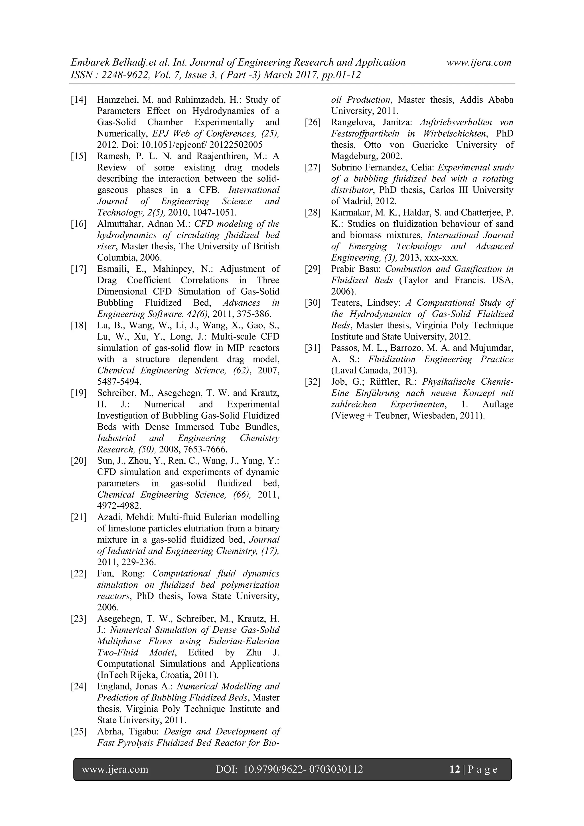 Embarek Belhadj.et al. Int. Journal of Engineering Research and Application www.ijera.com
ISSN : 2248-9622, Vol. 7, Issue 3, ( Part -3) March 2017, pp.01-12
www.ijera.com DOI: 10.9790/9622- 0703030112 12 | P a g e
[14] Hamzehei, M. and Rahimzadeh, H.: Study of
Parameters Effect on Hydrodynamics of a
Gas-Solid Chamber Experimentally and
Numerically, EPJ Web of Conferences, (25),
2012. Doi: 10.1051/epjconf/ 20122502005
[15] Ramesh, P. L. N. and Raajenthiren, M.: A
Review of some existing drag models
describing the interaction between the solid-
gaseous phases in a CFB. International
Journal of Engineering Science and
Technology, 2(5), 2010, 1047-1051.
[16] Almuttahar, Adnan M.: CFD modeling of the
hydrodynamics of circulating fluidized bed
riser, Master thesis, The University of British
Columbia, 2006.
[17] Esmaili, E., Mahinpey, N.: Adjustment of
Drag Coefficient Correlations in Three
Dimensional CFD Simulation of Gas-Solid
Bubbling Fluidized Bed, Advances in
Engineering Software. 42(6), 2011, 375-386.
[18] Lu, B., Wang, W., Li, J., Wang, X., Gao, S.,
Lu, W., Xu, Y., Long, J.: Multi-scale CFD
simulation of gas-solid flow in MIP reactors
with a structure dependent drag model,
Chemical Engineering Science, (62), 2007,
5487-5494.
[19] Schreiber, M., Asegehegn, T. W. and Krautz,
H. J.: Numerical and Experimental
Investigation of Bubbling Gas-Solid Fluidized
Beds with Dense Immersed Tube Bundles,
Industrial and Engineering Chemistry
Research, (50), 2008, 7653-7666.
[20] Sun, J., Zhou, Y., Ren, C., Wang, J., Yang, Y.:
CFD simulation and experiments of dynamic
parameters in gas-solid fluidized bed,
Chemical Engineering Science, (66), 2011,
4972-4982.
[21] Azadi, Mehdi: Multi-fluid Eulerian modelling
of limestone particles elutriation from a binary
mixture in a gas-solid fluidized bed, Journal
of Industrial and Engineering Chemistry, (17),
2011, 229-236.
[22] Fan, Rong: Computational fluid dynamics
simulation on fluidized bed polymerization
reactors, PhD thesis, Iowa State University,
2006.
[23] Asegehegn, T. W., Schreiber, M., Krautz, H.
J.: Numerical Simulation of Dense Gas-Solid
Multiphase Flows using Eulerian-Eulerian
Two-Fluid Model, Edited by Zhu J.
Computational Simulations and Applications
(InTech Rijeka, Croatia, 2011).
[24] England, Jonas A.: Numerical Modelling and
Prediction of Bubbling Fluidized Beds, Master
thesis, Virginia Poly Technique Institute and
State University, 2011.
[25] Abrha, Tigabu: Design and Development of
Fast Pyrolysis Fluidized Bed Reactor for Bio-
oil Production, Master thesis, Addis Ababa
University, 2011.
[26] Rangelova, Janitza: Auftriebsverhalten von
Feststoffpartikeln in Wirbelschichten, PhD
thesis, Otto von Guericke University of
Magdeburg, 2002.
[27] Sobrino Fernandez, Celia: Experimental study
of a bubbling fluidized bed with a rotating
distributor, PhD thesis, Carlos III University
of Madrid, 2012.
[28] Karmakar, M. K., Haldar, S. and Chatterjee, P.
K.: Studies on fluidization behaviour of sand
and biomass mixtures, International Journal
of Emerging Technology and Advanced
Engineering, (3), 2013, xxx-xxx.
[29] Prabir Basu: Combustion and Gasification in
Fluidized Beds (Taylor and Francis. USA,
2006).
[30] Teaters, Lindsey: A Computational Study of
the Hydrodynamics of Gas-Solid Fluidized
Beds, Master thesis, Virginia Poly Technique
Institute and State University, 2012.
[31] Passos, M. L., Barrozo, M. A. and Mujumdar,
A. S.: Fluidization Engineering Practice
(Laval Canada, 2013).
[32] Job, G.; Rüffler, R.: Physikalische Chemie-
Eine Einführung nach neuem Konzept mit
zahlreichen Experimenten, 1. Auflage
(Vieweg + Teubner, Wiesbaden, 2011).
 