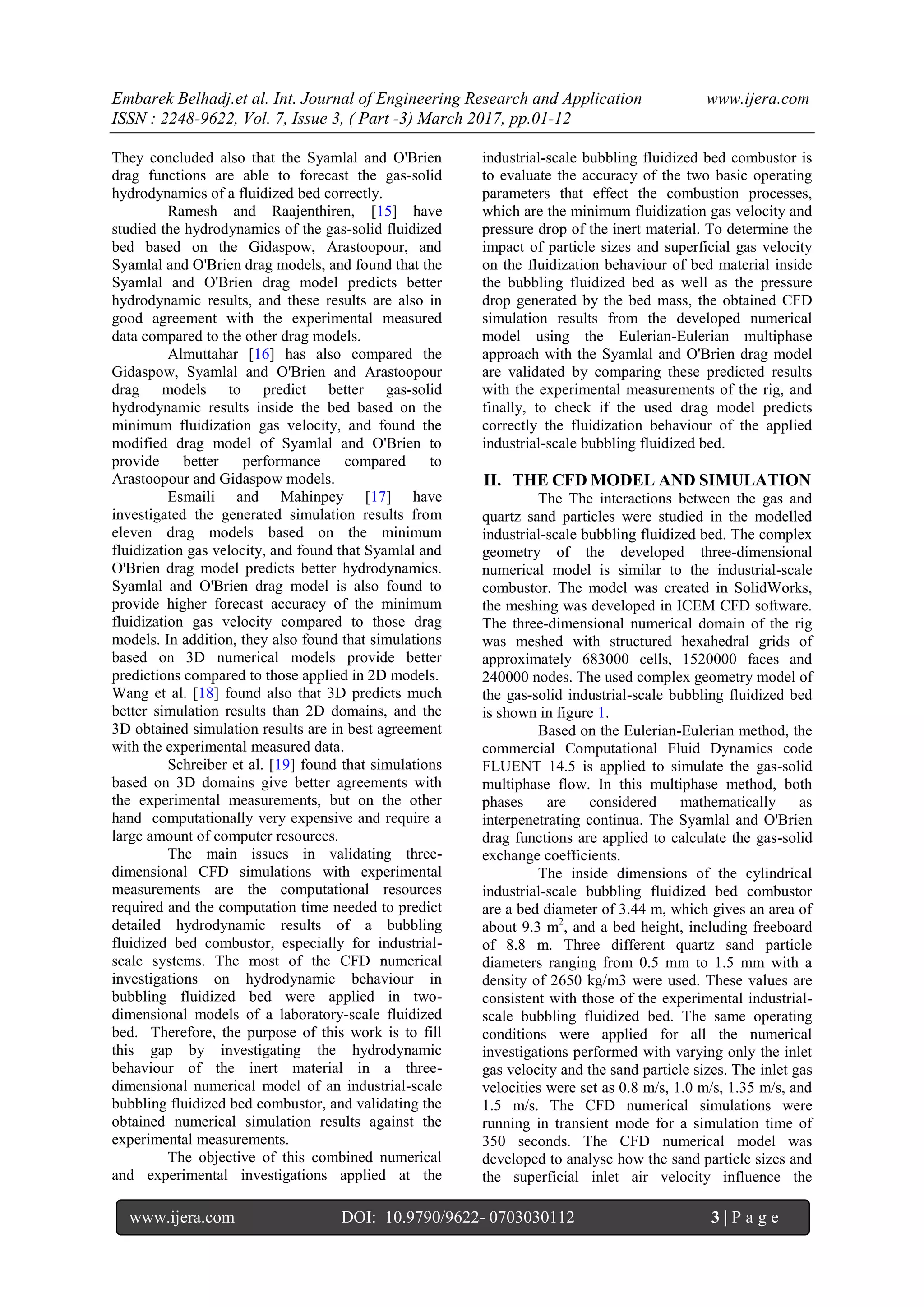 Embarek Belhadj.et al. Int. Journal of Engineering Research and Application www.ijera.com
ISSN : 2248-9622, Vol. 7, Issue 3, ( Part -3) March 2017, pp.01-12
www.ijera.com DOI: 10.9790/9622- 0703030112 3 | P a g e
They concluded also that the Syamlal and O'Brien
drag functions are able to forecast the gas-solid
hydrodynamics of a fluidized bed correctly.
Ramesh and Raajenthiren, [15] have
studied the hydrodynamics of the gas-solid fluidized
bed based on the Gidaspow, Arastoopour, and
Syamlal and O'Brien drag models, and found that the
Syamlal and O'Brien drag model predicts better
hydrodynamic results, and these results are also in
good agreement with the experimental measured
data compared to the other drag models.
Almuttahar [16] has also compared the
Gidaspow, Syamlal and O'Brien and Arastoopour
drag models to predict better gas-solid
hydrodynamic results inside the bed based on the
minimum fluidization gas velocity, and found the
modified drag model of Syamlal and O'Brien to
provide better performance compared to
Arastoopour and Gidaspow models.
Esmaili and Mahinpey [17] have
investigated the generated simulation results from
eleven drag models based on the minimum
fluidization gas velocity, and found that Syamlal and
O'Brien drag model predicts better hydrodynamics.
Syamlal and O'Brien drag model is also found to
provide higher forecast accuracy of the minimum
fluidization gas velocity compared to those drag
models. In addition, they also found that simulations
based on 3D numerical models provide better
predictions compared to those applied in 2D models.
Wang et al. [18] found also that 3D predicts much
better simulation results than 2D domains, and the
3D obtained simulation results are in best agreement
with the experimental measured data.
Schreiber et al. [19] found that simulations
based on 3D domains give better agreements with
the experimental measurements, but on the other
hand computationally very expensive and require a
large amount of computer resources.
The main issues in validating three-
dimensional CFD simulations with experimental
measurements are the computational resources
required and the computation time needed to predict
detailed hydrodynamic results of a bubbling
fluidized bed combustor, especially for industrial-
scale systems. The most of the CFD numerical
investigations on hydrodynamic behaviour in
bubbling fluidized bed were applied in two-
dimensional models of a laboratory-scale fluidized
bed. Therefore, the purpose of this work is to fill
this gap by investigating the hydrodynamic
behaviour of the inert material in a three-
dimensional numerical model of an industrial-scale
bubbling fluidized bed combustor, and validating the
obtained numerical simulation results against the
experimental measurements.
The objective of this combined numerical
and experimental investigations applied at the
industrial-scale bubbling fluidized bed combustor is
to evaluate the accuracy of the two basic operating
parameters that effect the combustion processes,
which are the minimum fluidization gas velocity and
pressure drop of the inert material. To determine the
impact of particle sizes and superficial gas velocity
on the fluidization behaviour of bed material inside
the bubbling fluidized bed as well as the pressure
drop generated by the bed mass, the obtained CFD
simulation results from the developed numerical
model using the Eulerian-Eulerian multiphase
approach with the Syamlal and O'Brien drag model
are validated by comparing these predicted results
with the experimental measurements of the rig, and
finally, to check if the used drag model predicts
correctly the fluidization behaviour of the applied
industrial-scale bubbling fluidized bed.
II. THE CFD MODEL AND SIMULATION
The The interactions between the gas and
quartz sand particles were studied in the modelled
industrial-scale bubbling fluidized bed. The complex
geometry of the developed three-dimensional
numerical model is similar to the industrial-scale
combustor. The model was created in SolidWorks,
the meshing was developed in ICEM CFD software.
The three-dimensional numerical domain of the rig
was meshed with structured hexahedral grids of
approximately 683000 cells, 1520000 faces and
240000 nodes. The used complex geometry model of
the gas-solid industrial-scale bubbling fluidized bed
is shown in figure 1.
Based on the Eulerian-Eulerian method, the
commercial Computational Fluid Dynamics code
FLUENT 14.5 is applied to simulate the gas-solid
multiphase flow. In this multiphase method, both
phases are considered mathematically as
interpenetrating continua. The Syamlal and O'Brien
drag functions are applied to calculate the gas-solid
exchange coefficients.
The inside dimensions of the cylindrical
industrial-scale bubbling fluidized bed combustor
are a bed diameter of 3.44 m, which gives an area of
about 9.3 m2
, and a bed height, including freeboard
of 8.8 m. Three different quartz sand particle
diameters ranging from 0.5 mm to 1.5 mm with a
density of 2650 kg/m3 were used. These values are
consistent with those of the experimental industrial-
scale bubbling fluidized bed. The same operating
conditions were applied for all the numerical
investigations performed with varying only the inlet
gas velocity and the sand particle sizes. The inlet gas
velocities were set as 0.8 m/s, 1.0 m/s, 1.35 m/s, and
1.5 m/s. The CFD numerical simulations were
running in transient mode for a simulation time of
350 seconds. The CFD numerical model was
developed to analyse how the sand particle sizes and
the superficial inlet air velocity influence the
 