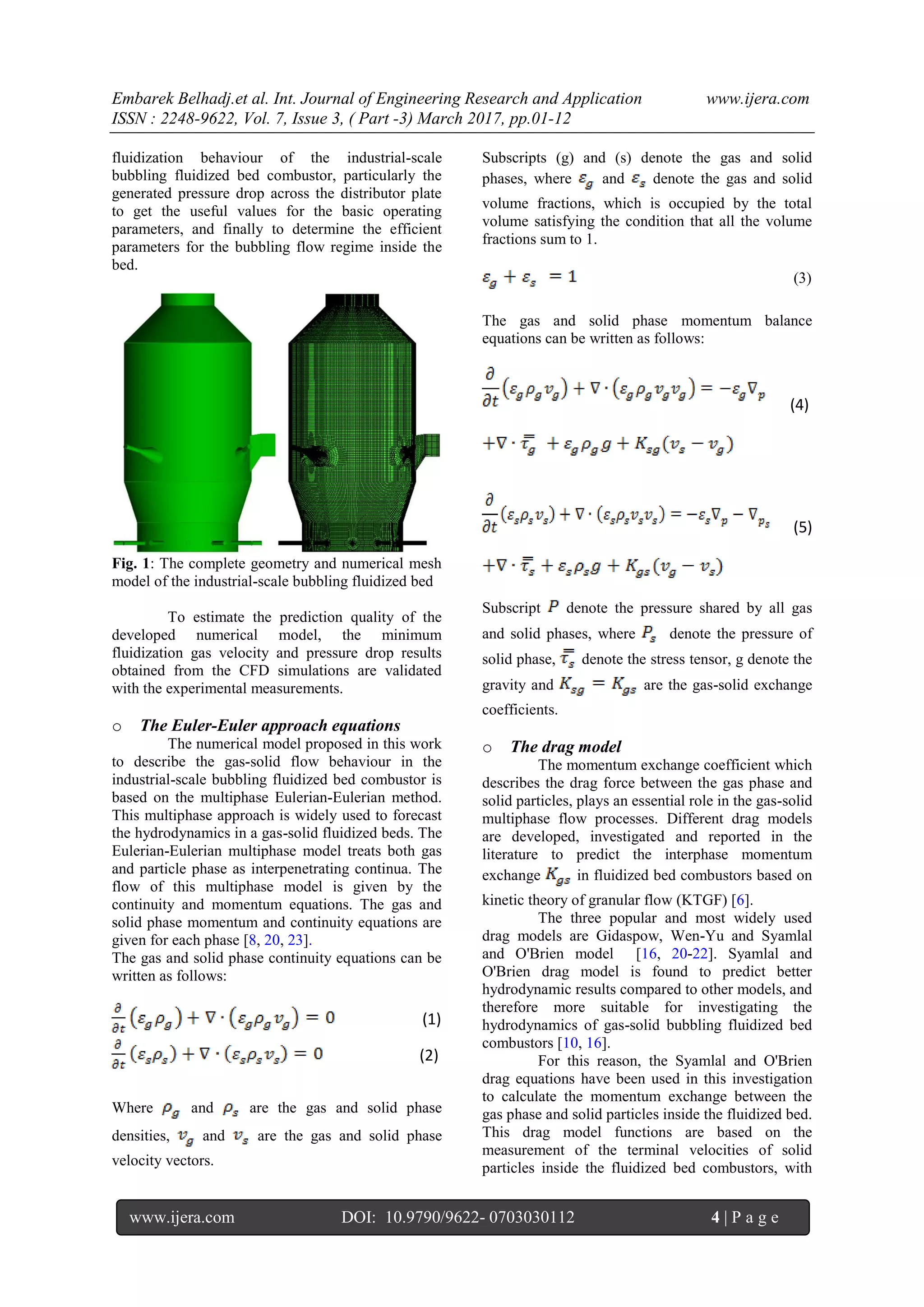 Embarek Belhadj.et al. Int. Journal of Engineering Research and Application www.ijera.com
ISSN : 2248-9622, Vol. 7, Issue 3, ( Part -3) March 2017, pp.01-12
www.ijera.com DOI: 10.9790/9622- 0703030112 4 | P a g e
fluidization behaviour of the industrial-scale
bubbling fluidized bed combustor, particularly the
generated pressure drop across the distributor plate
to get the useful values for the basic operating
parameters, and finally to determine the efficient
parameters for the bubbling flow regime inside the
bed.
Fig. 1: The complete geometry and numerical mesh
model of the industrial-scale bubbling fluidized bed
To estimate the prediction quality of the
developed numerical model, the minimum
fluidization gas velocity and pressure drop results
obtained from the CFD simulations are validated
with the experimental measurements.
o The Euler-Euler approach equations
The numerical model proposed in this work
to describe the gas-solid flow behaviour in the
industrial-scale bubbling fluidized bed combustor is
based on the multiphase Eulerian-Eulerian method.
This multiphase approach is widely used to forecast
the hydrodynamics in a gas-solid fluidized beds. The
Eulerian-Eulerian multiphase model treats both gas
and particle phase as interpenetrating continua. The
flow of this multiphase model is given by the
continuity and momentum equations. The gas and
solid phase momentum and continuity equations are
given for each phase [8, 20, 23].
The gas and solid phase continuity equations can be
written as follows:
(1)
(2)
Where and are the gas and solid phase
densities, and are the gas and solid phase
velocity vectors.
Subscripts (g) and (s) denote the gas and solid
phases, where and denote the gas and solid
volume fractions, which is occupied by the total
volume satisfying the condition that all the volume
fractions sum to 1.
(3)
The gas and solid phase momentum balance
equations can be written as follows:
(4)
(5)
Subscript denote the pressure shared by all gas
and solid phases, where denote the pressure of
solid phase, denote the stress tensor, g denote the
gravity and are the gas-solid exchange
coefficients.
o The drag model
The momentum exchange coefficient which
describes the drag force between the gas phase and
solid particles, plays an essential role in the gas-solid
multiphase flow processes. Different drag models
are developed, investigated and reported in the
literature to predict the interphase momentum
exchange in fluidized bed combustors based on
kinetic theory of granular flow (KTGF) [6].
The three popular and most widely used
drag models are Gidaspow, Wen-Yu and Syamlal
and O'Brien model [16, 20-22]. Syamlal and
O'Brien drag model is found to predict better
hydrodynamic results compared to other models, and
therefore more suitable for investigating the
hydrodynamics of gas-solid bubbling fluidized bed
combustors [10, 16].
For this reason, the Syamlal and O'Brien
drag equations have been used in this investigation
to calculate the momentum exchange between the
gas phase and solid particles inside the fluidized bed.
This drag model functions are based on the
measurement of the terminal velocities of solid
particles inside the fluidized bed combustors, with
 