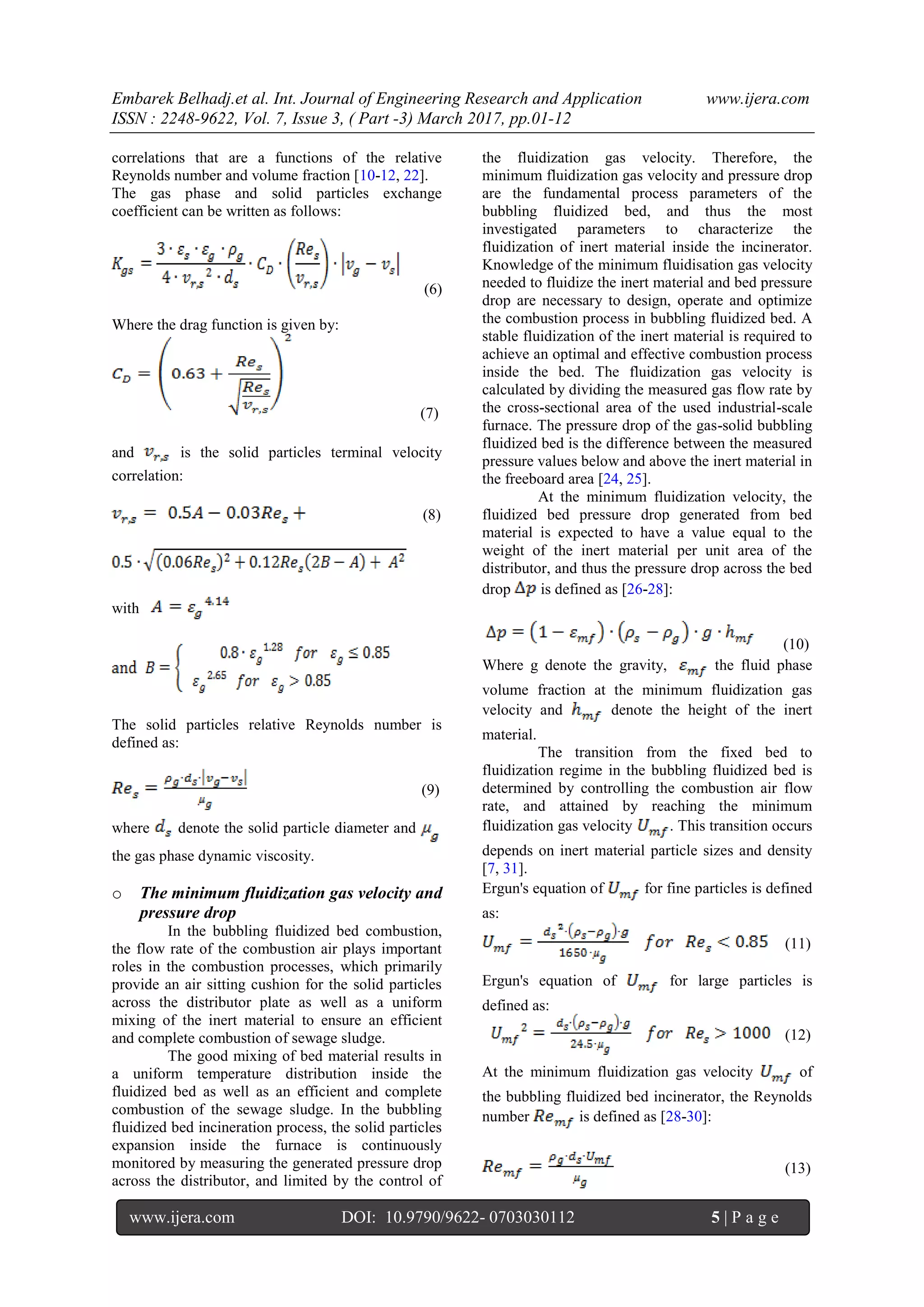 Embarek Belhadj.et al. Int. Journal of Engineering Research and Application www.ijera.com
ISSN : 2248-9622, Vol. 7, Issue 3, ( Part -3) March 2017, pp.01-12
www.ijera.com DOI: 10.9790/9622- 0703030112 5 | P a g e
correlations that are a functions of the relative
Reynolds number and volume fraction [10-12, 22].
The gas phase and solid particles exchange
coefficient can be written as follows:
(6)
Where the drag function is given by:
(7)
and is the solid particles terminal velocity
correlation:
(8)
with
The solid particles relative Reynolds number is
defined as:
(9)
where denote the solid particle diameter and
the gas phase dynamic viscosity.
o The minimum fluidization gas velocity and
pressure drop
In the bubbling fluidized bed combustion,
the flow rate of the combustion air plays important
roles in the combustion processes, which primarily
provide an air sitting cushion for the solid particles
across the distributor plate as well as a uniform
mixing of the inert material to ensure an efficient
and complete combustion of sewage sludge.
The good mixing of bed material results in
a uniform temperature distribution inside the
fluidized bed as well as an efficient and complete
combustion of the sewage sludge. In the bubbling
fluidized bed incineration process, the solid particles
expansion inside the furnace is continuously
monitored by measuring the generated pressure drop
across the distributor, and limited by the control of
the fluidization gas velocity. Therefore, the
minimum fluidization gas velocity and pressure drop
are the fundamental process parameters of the
bubbling fluidized bed, and thus the most
investigated parameters to characterize the
fluidization of inert material inside the incinerator.
Knowledge of the minimum fluidisation gas velocity
needed to fluidize the inert material and bed pressure
drop are necessary to design, operate and optimize
the combustion process in bubbling fluidized bed. A
stable fluidization of the inert material is required to
achieve an optimal and effective combustion process
inside the bed. The fluidization gas velocity is
calculated by dividing the measured gas flow rate by
the cross-sectional area of the used industrial-scale
furnace. The pressure drop of the gas-solid bubbling
fluidized bed is the difference between the measured
pressure values below and above the inert material in
the freeboard area [24, 25].
At the minimum fluidization velocity, the
fluidized bed pressure drop generated from bed
material is expected to have a value equal to the
weight of the inert material per unit area of the
distributor, and thus the pressure drop across the bed
drop is defined as [26-28]:
(10)
Where g denote the gravity, the fluid phase
volume fraction at the minimum fluidization gas
velocity and denote the height of the inert
material.
The transition from the fixed bed to
fluidization regime in the bubbling fluidized bed is
determined by controlling the combustion air flow
rate, and attained by reaching the minimum
fluidization gas velocity . This transition occurs
depends on inert material particle sizes and density
[7, 31].
Ergun's equation of for fine particles is defined
as:
(11)
Ergun's equation of for large particles is
defined as:
(12)
At the minimum fluidization gas velocity of
the bubbling fluidized bed incinerator, the Reynolds
number is defined as [28-30]:
(13)
 