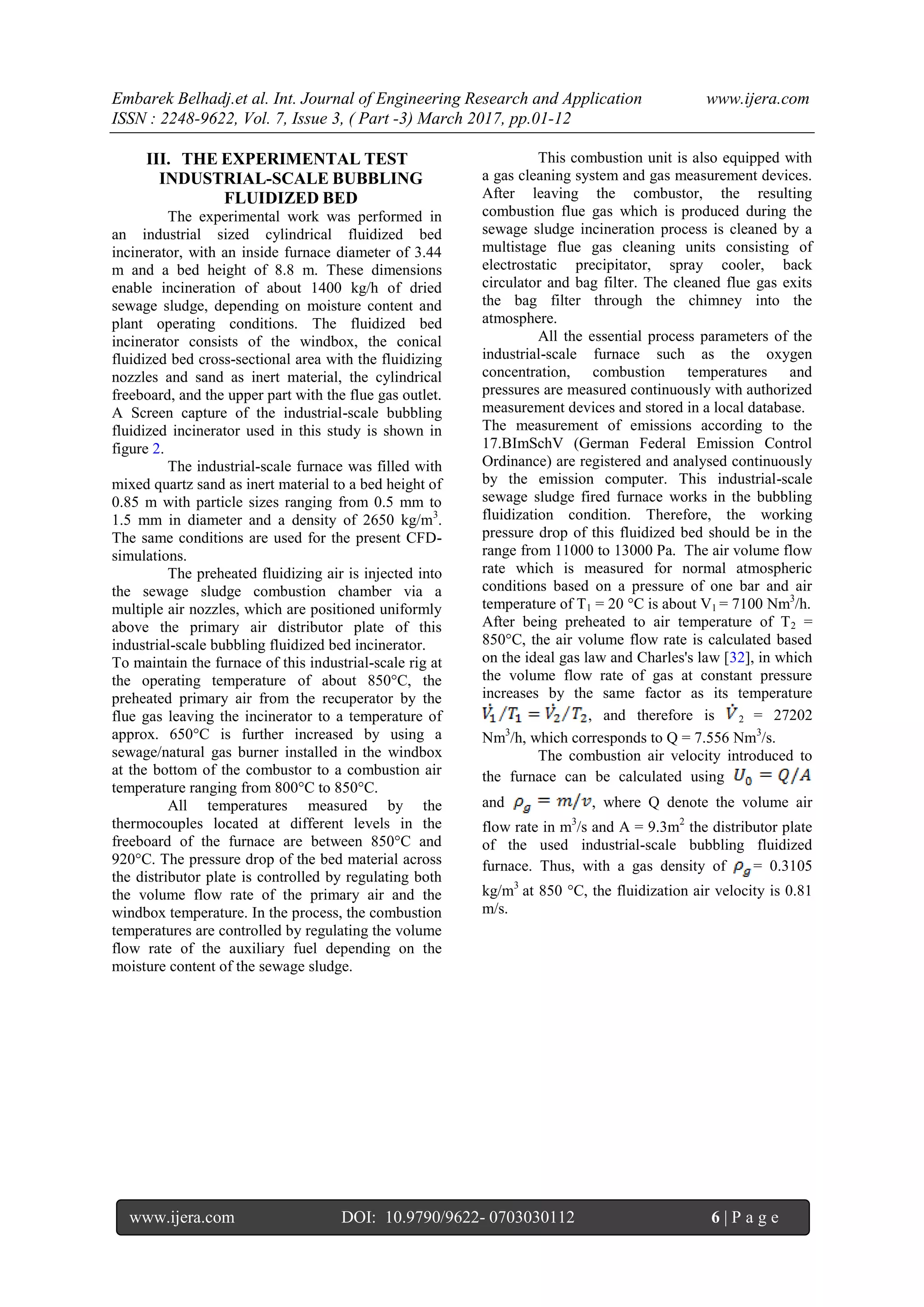 Embarek Belhadj.et al. Int. Journal of Engineering Research and Application www.ijera.com
ISSN : 2248-9622, Vol. 7, Issue 3, ( Part -3) March 2017, pp.01-12
www.ijera.com DOI: 10.9790/9622- 0703030112 6 | P a g e
III. THE EXPERIMENTAL TEST
INDUSTRIAL-SCALE BUBBLING
FLUIDIZED BED
The experimental work was performed in
an industrial sized cylindrical fluidized bed
incinerator, with an inside furnace diameter of 3.44
m and a bed height of 8.8 m. These dimensions
enable incineration of about 1400 kg/h of dried
sewage sludge, depending on moisture content and
plant operating conditions. The fluidized bed
incinerator consists of the windbox, the conical
fluidized bed cross-sectional area with the fluidizing
nozzles and sand as inert material, the cylindrical
freeboard, and the upper part with the flue gas outlet.
A Screen capture of the industrial-scale bubbling
fluidized incinerator used in this study is shown in
figure 2.
The industrial-scale furnace was filled with
mixed quartz sand as inert material to a bed height of
0.85 m with particle sizes ranging from 0.5 mm to
1.5 mm in diameter and a density of 2650 kg/m3
.
The same conditions are used for the present CFD-
simulations.
The preheated fluidizing air is injected into
the sewage sludge combustion chamber via a
multiple air nozzles, which are positioned uniformly
above the primary air distributor plate of this
industrial-scale bubbling fluidized bed incinerator.
To maintain the furnace of this industrial-scale rig at
the operating temperature of about 850°C, the
preheated primary air from the recuperator by the
flue gas leaving the incinerator to a temperature of
approx. 650°C is further increased by using a
sewage/natural gas burner installed in the windbox
at the bottom of the combustor to a combustion air
temperature ranging from 800°C to 850°C.
All temperatures measured by the
thermocouples located at different levels in the
freeboard of the furnace are between 850°C and
920°C. The pressure drop of the bed material across
the distributor plate is controlled by regulating both
the volume flow rate of the primary air and the
windbox temperature. In the process, the combustion
temperatures are controlled by regulating the volume
flow rate of the auxiliary fuel depending on the
moisture content of the sewage sludge.
This combustion unit is also equipped with
a gas cleaning system and gas measurement devices.
After leaving the combustor, the resulting
combustion flue gas which is produced during the
sewage sludge incineration process is cleaned by a
multistage flue gas cleaning units consisting of
electrostatic precipitator, spray cooler, back
circulator and bag filter. The cleaned flue gas exits
the bag filter through the chimney into the
atmosphere.
All the essential process parameters of the
industrial-scale furnace such as the oxygen
concentration, combustion temperatures and
pressures are measured continuously with authorized
measurement devices and stored in a local database.
The measurement of emissions according to the
17.BImSchV (German Federal Emission Control
Ordinance) are registered and analysed continuously
by the emission computer. This industrial-scale
sewage sludge fired furnace works in the bubbling
fluidization condition. Therefore, the working
pressure drop of this fluidized bed should be in the
range from 11000 to 13000 Pa. The air volume flow
rate which is measured for normal atmospheric
conditions based on a pressure of one bar and air
temperature of T1 = 20 °C is about V1 = 7100 Nm3
/h.
After being preheated to air temperature of T2 =
850°C, the air volume flow rate is calculated based
on the ideal gas law and Charles's law [32], in which
the volume flow rate of gas at constant pressure
increases by the same factor as its temperature
, and therefore is 2 = 27202
Nm3
/h, which corresponds to Q = 7.556 Nm3
/s.
The combustion air velocity introduced to
the furnace can be calculated using
and , where Q denote the volume air
flow rate in m3
/s and A = 9.3m2
the distributor plate
of the used industrial-scale bubbling fluidized
furnace. Thus, with a gas density of = 0.3105
kg/m3
at 850 °C, the fluidization air velocity is 0.81
m/s.
 