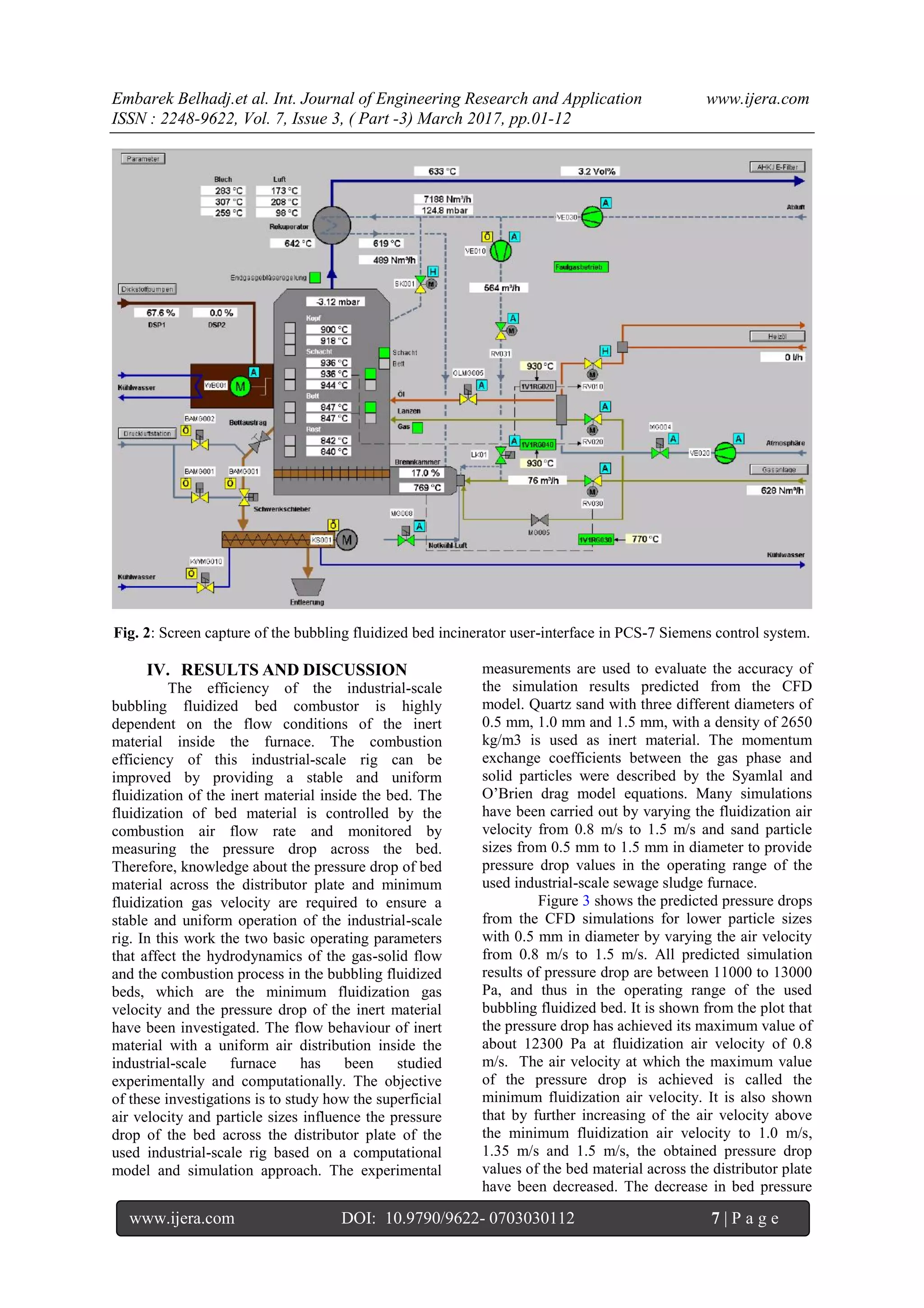 Embarek Belhadj.et al. Int. Journal of Engineering Research and Application www.ijera.com
ISSN : 2248-9622, Vol. 7, Issue 3, ( Part -3) March 2017, pp.01-12
www.ijera.com DOI: 10.9790/9622- 0703030112 7 | P a g e
Fig. 2: Screen capture of the bubbling fluidized bed incinerator user-interface in PCS-7 Siemens control system.
IV. RESULTS AND DISCUSSION
The efficiency of the industrial-scale
bubbling fluidized bed combustor is highly
dependent on the flow conditions of the inert
material inside the furnace. The combustion
efficiency of this industrial-scale rig can be
improved by providing a stable and uniform
fluidization of the inert material inside the bed. The
fluidization of bed material is controlled by the
combustion air flow rate and monitored by
measuring the pressure drop across the bed.
Therefore, knowledge about the pressure drop of bed
material across the distributor plate and minimum
fluidization gas velocity are required to ensure a
stable and uniform operation of the industrial-scale
rig. In this work the two basic operating parameters
that affect the hydrodynamics of the gas-solid flow
and the combustion process in the bubbling fluidized
beds, which are the minimum fluidization gas
velocity and the pressure drop of the inert material
have been investigated. The flow behaviour of inert
material with a uniform air distribution inside the
industrial-scale furnace has been studied
experimentally and computationally. The objective
of these investigations is to study how the superficial
air velocity and particle sizes influence the pressure
drop of the bed across the distributor plate of the
used industrial-scale rig based on a computational
model and simulation approach. The experimental
measurements are used to evaluate the accuracy of
the simulation results predicted from the CFD
model. Quartz sand with three different diameters of
0.5 mm, 1.0 mm and 1.5 mm, with a density of 2650
kg/m3 is used as inert material. The momentum
exchange coefficients between the gas phase and
solid particles were described by the Syamlal and
O’Brien drag model equations. Many simulations
have been carried out by varying the fluidization air
velocity from 0.8 m/s to 1.5 m/s and sand particle
sizes from 0.5 mm to 1.5 mm in diameter to provide
pressure drop values in the operating range of the
used industrial-scale sewage sludge furnace.
Figure 3 shows the predicted pressure drops
from the CFD simulations for lower particle sizes
with 0.5 mm in diameter by varying the air velocity
from 0.8 m/s to 1.5 m/s. All predicted simulation
results of pressure drop are between 11000 to 13000
Pa, and thus in the operating range of the used
bubbling fluidized bed. It is shown from the plot that
the pressure drop has achieved its maximum value of
about 12300 Pa at fluidization air velocity of 0.8
m/s. The air velocity at which the maximum value
of the pressure drop is achieved is called the
minimum fluidization air velocity. It is also shown
that by further increasing of the air velocity above
the minimum fluidization air velocity to 1.0 m/s,
1.35 m/s and 1.5 m/s, the obtained pressure drop
values of the bed material across the distributor plate
have been decreased. The decrease in bed pressure
 