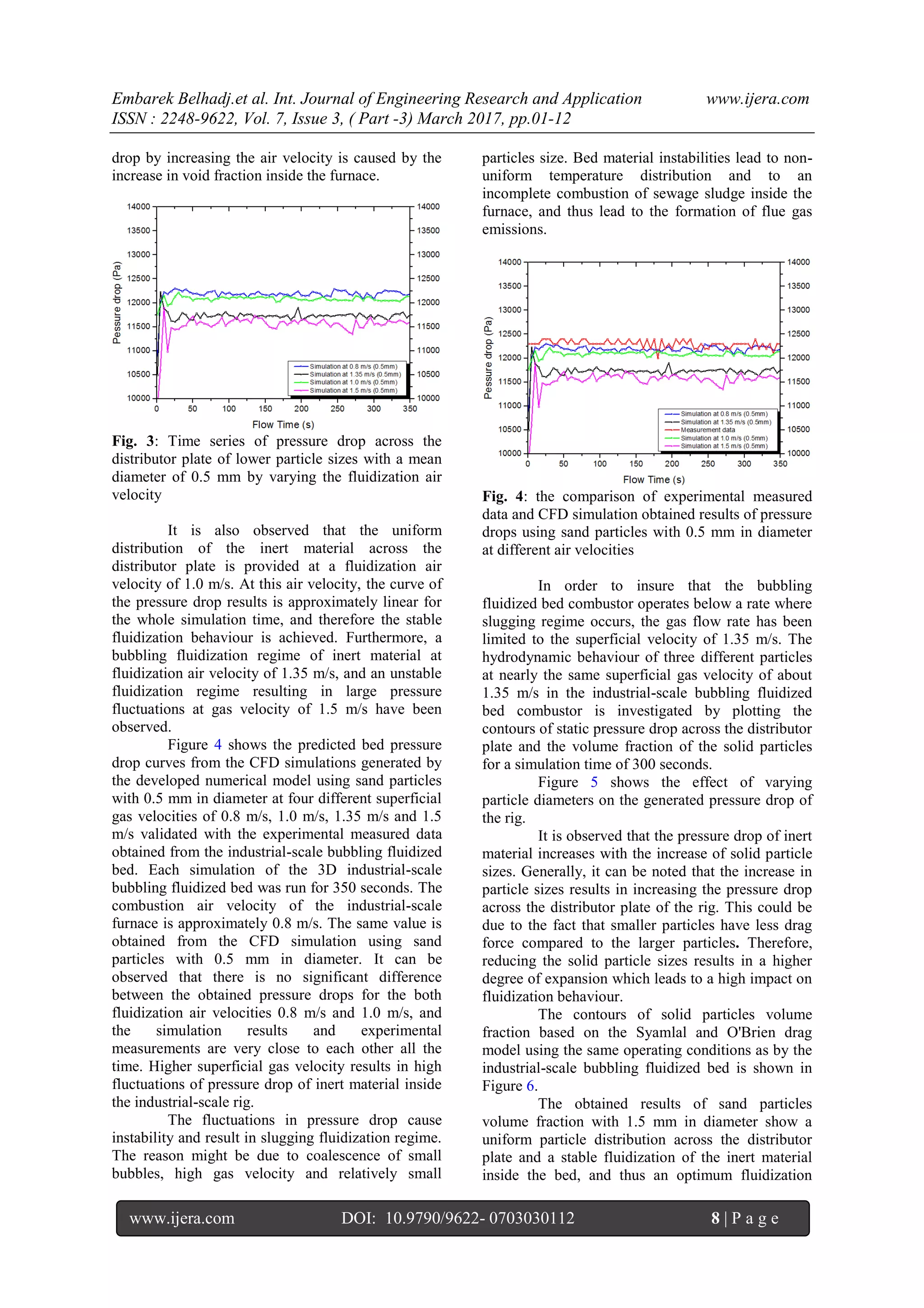 Embarek Belhadj.et al. Int. Journal of Engineering Research and Application www.ijera.com
ISSN : 2248-9622, Vol. 7, Issue 3, ( Part -3) March 2017, pp.01-12
www.ijera.com DOI: 10.9790/9622- 0703030112 8 | P a g e
drop by increasing the air velocity is caused by the
increase in void fraction inside the furnace.
Fig. 3: Time series of pressure drop across the
distributor plate of lower particle sizes with a mean
diameter of 0.5 mm by varying the fluidization air
velocity
It is also observed that the uniform
distribution of the inert material across the
distributor plate is provided at a fluidization air
velocity of 1.0 m/s. At this air velocity, the curve of
the pressure drop results is approximately linear for
the whole simulation time, and therefore the stable
fluidization behaviour is achieved. Furthermore, a
bubbling fluidization regime of inert material at
fluidization air velocity of 1.35 m/s, and an unstable
fluidization regime resulting in large pressure
fluctuations at gas velocity of 1.5 m/s have been
observed.
Figure 4 shows the predicted bed pressure
drop curves from the CFD simulations generated by
the developed numerical model using sand particles
with 0.5 mm in diameter at four different superficial
gas velocities of 0.8 m/s, 1.0 m/s, 1.35 m/s and 1.5
m/s validated with the experimental measured data
obtained from the industrial-scale bubbling fluidized
bed. Each simulation of the 3D industrial-scale
bubbling fluidized bed was run for 350 seconds. The
combustion air velocity of the industrial-scale
furnace is approximately 0.8 m/s. The same value is
obtained from the CFD simulation using sand
particles with 0.5 mm in diameter. It can be
observed that there is no significant difference
between the obtained pressure drops for the both
fluidization air velocities 0.8 m/s and 1.0 m/s, and
the simulation results and experimental
measurements are very close to each other all the
time. Higher superficial gas velocity results in high
fluctuations of pressure drop of inert material inside
the industrial-scale rig.
The fluctuations in pressure drop cause
instability and result in slugging fluidization regime.
The reason might be due to coalescence of small
bubbles, high gas velocity and relatively small
particles size. Bed material instabilities lead to non-
uniform temperature distribution and to an
incomplete combustion of sewage sludge inside the
furnace, and thus lead to the formation of flue gas
emissions.
Fig. 4: the comparison of experimental measured
data and CFD simulation obtained results of pressure
drops using sand particles with 0.5 mm in diameter
at different air velocities
In order to insure that the bubbling
fluidized bed combustor operates below a rate where
slugging regime occurs, the gas flow rate has been
limited to the superficial velocity of 1.35 m/s. The
hydrodynamic behaviour of three different particles
at nearly the same superficial gas velocity of about
1.35 m/s in the industrial-scale bubbling fluidized
bed combustor is investigated by plotting the
contours of static pressure drop across the distributor
plate and the volume fraction of the solid particles
for a simulation time of 300 seconds.
Figure 5 shows the effect of varying
particle diameters on the generated pressure drop of
the rig.
It is observed that the pressure drop of inert
material increases with the increase of solid particle
sizes. Generally, it can be noted that the increase in
particle sizes results in increasing the pressure drop
across the distributor plate of the rig. This could be
due to the fact that smaller particles have less drag
force compared to the larger particles. Therefore,
reducing the solid particle sizes results in a higher
degree of expansion which leads to a high impact on
fluidization behaviour.
The contours of solid particles volume
fraction based on the Syamlal and O'Brien drag
model using the same operating conditions as by the
industrial-scale bubbling fluidized bed is shown in
Figure 6.
The obtained results of sand particles
volume fraction with 1.5 mm in diameter show a
uniform particle distribution across the distributor
plate and a stable fluidization of the inert material
inside the bed, and thus an optimum fluidization
 