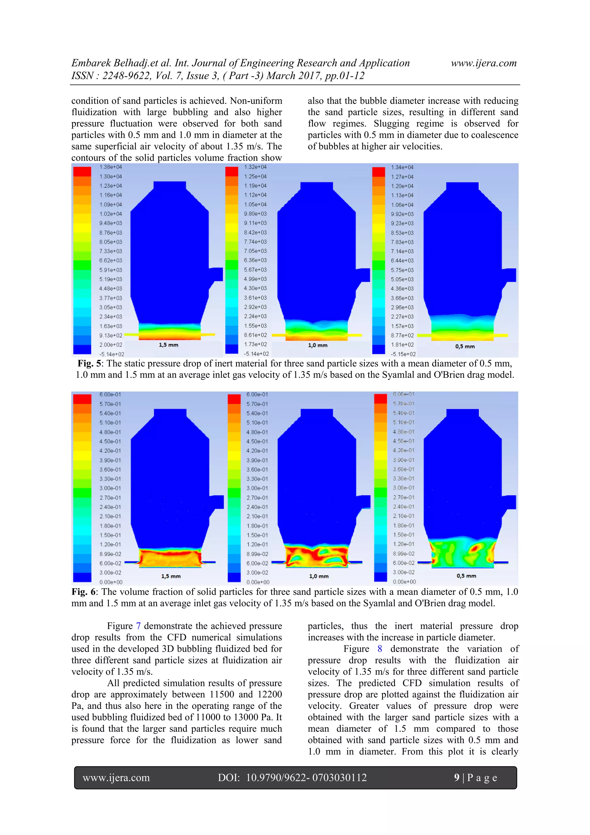Embarek Belhadj.et al. Int. Journal of Engineering Research and Application www.ijera.com
ISSN : 2248-9622, Vol. 7, Issue 3, ( Part -3) March 2017, pp.01-12
www.ijera.com DOI: 10.9790/9622- 0703030112 9 | P a g e
condition of sand particles is achieved. Non-uniform
fluidization with large bubbling and also higher
pressure fluctuation were observed for both sand
particles with 0.5 mm and 1.0 mm in diameter at the
same superficial air velocity of about 1.35 m/s. The
contours of the solid particles volume fraction show
also that the bubble diameter increase with reducing
the sand particle sizes, resulting in different sand
flow regimes. Slugging regime is observed for
particles with 0.5 mm in diameter due to coalescence
of bubbles at higher air velocities.
Fig. 5: The static pressure drop of inert material for three sand particle sizes with a mean diameter of 0.5 mm,
1.0 mm and 1.5 mm at an average inlet gas velocity of 1.35 m/s based on the Syamlal and O'Brien drag model.
Fig. 6: The volume fraction of solid particles for three sand particle sizes with a mean diameter of 0.5 mm, 1.0
mm and 1.5 mm at an average inlet gas velocity of 1.35 m/s based on the Syamlal and O'Brien drag model.
Figure 7 demonstrate the achieved pressure
drop results from the CFD numerical simulations
used in the developed 3D bubbling fluidized bed for
three different sand particle sizes at fluidization air
velocity of 1.35 m/s.
All predicted simulation results of pressure
drop are approximately between 11500 and 12200
Pa, and thus also here in the operating range of the
used bubbling fluidized bed of 11000 to 13000 Pa. It
is found that the larger sand particles require much
pressure force for the fluidization as lower sand
particles, thus the inert material pressure drop
increases with the increase in particle diameter.
Figure 8 demonstrate the variation of
pressure drop results with the fluidization air
velocity of 1.35 m/s for three different sand particle
sizes. The predicted CFD simulation results of
pressure drop are plotted against the fluidization air
velocity. Greater values of pressure drop were
obtained with the larger sand particle sizes with a
mean diameter of 1.5 mm compared to those
obtained with sand particle sizes with 0.5 mm and
1.0 mm in diameter. From this plot it is clearly
 