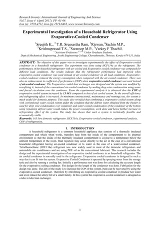 Research Inventy: International Journal of Engineering And Science
Vol.7, Issue 4 (April 2017), PP -01-06
Issn (e): 2278-4721, Issn (p):2319-6483, www.researchinventy.com
1
Experimental Investigation of a Household Refrigerator Using
Evaporative-Cooled Condenser
1
Sreejith K., 2
T.R. Sreesastha Ram, 3
Rizwan, 4
Sachin M.P.,
5
Krishnaprasad T.S., 6
Swaroop M.P., 7
Varkey F Thachil.
1,2
Assistant Professors 3,4,5,6,7
Under Graduate Students,
Dept.of Mechanical Engineering, Jyothi Engineering College, Cheruthuruthy, Thrissur, Kerala-679 531, India
ABSTRACT: The objective of this paper was to investigate experimentally the effect of Evaporative-cooled
condenser in a household refrigerator. The experiment was done using HCF134a as the refrigerant. The
performance of the household refrigerator with air-cooled and Evaporative-cooled condenser was compared for
different load conditions. The results indicate that the refrigerator performance had improved when
evaporative-cooled condenser was used instead of air-cooled condenser on all load conditions. Evaporative-
cooled condenser reduced the energy consumption when compared with the air-cooled condenser. There was
also an enhancement in coefficient of performance (COP) when evaporative-cooled condenser was used instead
of air-cooled condenser. The Evaporative cooled heat exchanger was designed and the system was modified by
retrofitting it, instead of the conventional air-cooled condenser by making drop wise condensation using water
and forced circulation over the condenser. From the experimental analysis it is observed that the COP of
evaporative cooled system increased by 13.44% compared to that of air cooled system. So the overall efficiency
and refrigerating effect is increased. In minimum constructional, maintenance and running cost, the system is
much useful for domestic purpose. This study also revealed that combining a evaporative cooled system along
with conventional water cooled system under the condition that the defrost water obtained from the freezer is
used for drop wise condensation over condenser and water cooled condensation of the condenser at the bottom
using remaining defrost water would reduce the power consumption, work done and hence further increase in
refrigerating effect of the system. The study has shown that such a system is technically feasible and
economically viable
Keywords: 165 litre domestic refrigerator, HCF134a, Evaporative-cooled condenser, experimental analysis,
COP of refrigeration.
I. INTRODUCTION
A household refrigerator is a common household appliance that consists of a thermally insulated
compartment and which when works, transfers heat from the inside of the compartment to its external
environment so that the inside of the thermally insulated compartment is cooled to a temperature below the
ambient temperature of the room. Heat rejection may occur directly to the air in the case of a conventional
household refrigerator having air-cooled condenser or to water in the case of a water-cooled condenser.
Tetrafluoroethane (HFC134a) refrigerant was now widely used in most of the domestic refrigerators and
automobile air- conditioners and are using POE oil as the conventional lubricant. This research includes the
design and the experimental investigation of an evaporative cooled condenser in an household refrigerator. The
air cooled condenser is normally used in the refrigerator. Evaporative cooled condenser is designed in such a
way that it can fit into the system. Evaporative Cooled Condenser is operated by spraying water from the storage
tank and also by running a cooling fan. Initially a performance test was done for calculating the accurate length
for the evaporative cooling condenser. The design for the length of the condenser was done. Fabrication for the
design was done. The aim of the study is to increase the COP of the system. Heat can be recovered by using the
evaporative-cooled condenser. Therefore by retrofitting an evaporative-cooled condenser it produce hot water
and even reduce the utility bill of a small family. In this system the evaporative-cooled condenser is designed as
a tube in tube heat exchanger.
 