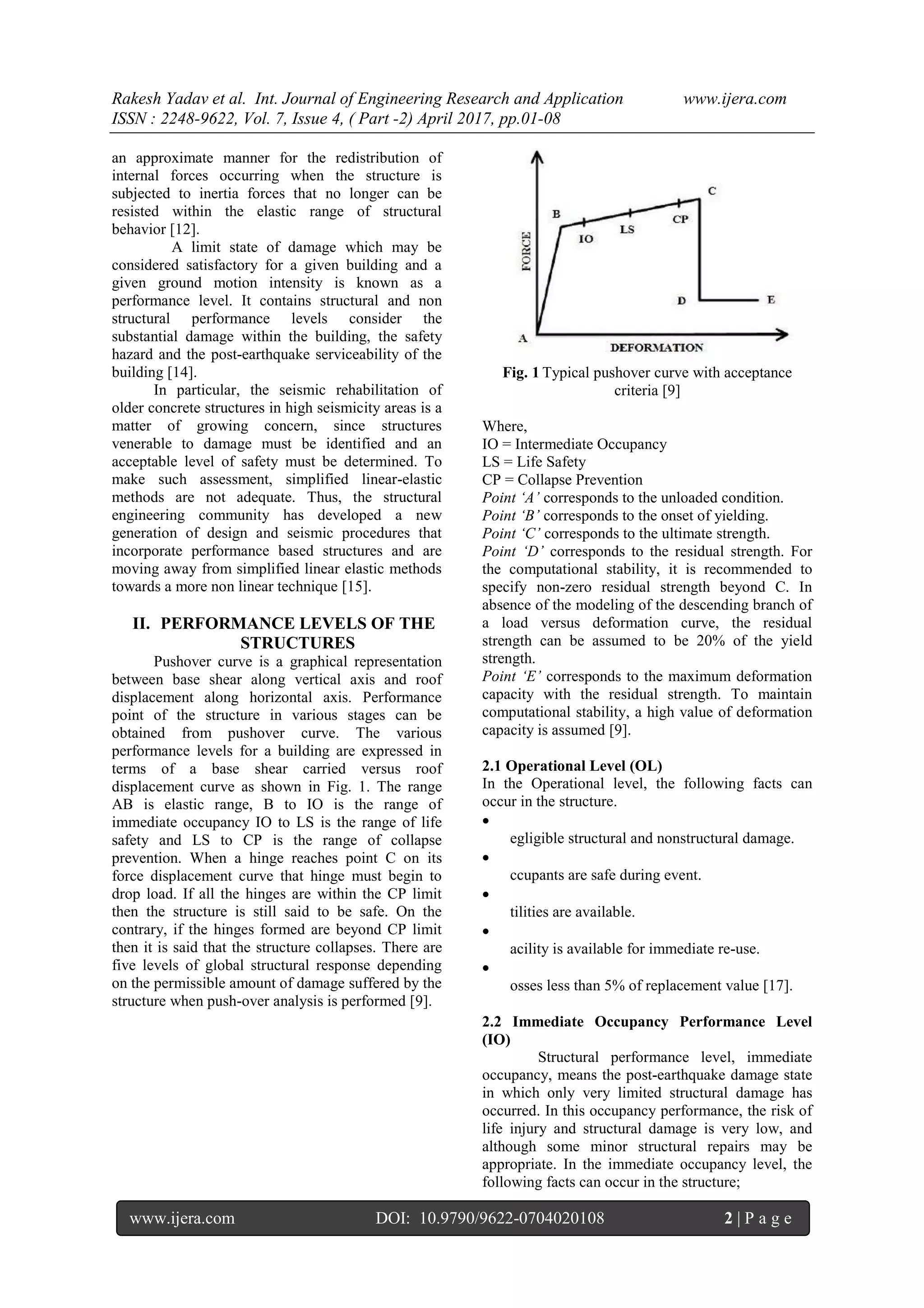 Rakesh Yadav et al. Int. Journal of Engineering Research and Application www.ijera.com
ISSN : 2248-9622, Vol. 7, Issue 4, ( Part -2) April 2017, pp.01-08
www.ijera.com DOI: 10.9790/9622-0704020108 2 | P a g e
an approximate manner for the redistribution of
internal forces occurring when the structure is
subjected to inertia forces that no longer can be
resisted within the elastic range of structural
behavior [12].
A limit state of damage which may be
considered satisfactory for a given building and a
given ground motion intensity is known as a
performance level. It contains structural and non
structural performance levels consider the
substantial damage within the building, the safety
hazard and the post-earthquake serviceability of the
building [14].
In particular, the seismic rehabilitation of
older concrete structures in high seismicity areas is a
matter of growing concern, since structures
venerable to damage must be identified and an
acceptable level of safety must be determined. To
make such assessment, simplified linear-elastic
methods are not adequate. Thus, the structural
engineering community has developed a new
generation of design and seismic procedures that
incorporate performance based structures and are
moving away from simplified linear elastic methods
towards a more non linear technique [15].
II. PERFORMANCE LEVELS OF THE
STRUCTURES
Pushover curve is a graphical representation
between base shear along vertical axis and roof
displacement along horizontal axis. Performance
point of the structure in various stages can be
obtained from pushover curve. The various
performance levels for a building are expressed in
terms of a base shear carried versus roof
displacement curve as shown in Fig. 1. The range
AB is elastic range, B to IO is the range of
immediate occupancy IO to LS is the range of life
safety and LS to CP is the range of collapse
prevention. When a hinge reaches point C on its
force displacement curve that hinge must begin to
drop load. If all the hinges are within the CP limit
then the structure is still said to be safe. On the
contrary, if the hinges formed are beyond CP limit
then it is said that the structure collapses. There are
five levels of global structural response depending
on the permissible amount of damage suffered by the
structure when push-over analysis is performed [9].
Fig. 1 Typical pushover curve with acceptance
criteria [9]
Where,
IO = Intermediate Occupancy
LS = Life Safety
CP = Collapse Prevention
Point ‘A’ corresponds to the unloaded condition.
Point ‘B’ corresponds to the onset of yielding.
Point ‘C’ corresponds to the ultimate strength.
Point ‘D’ corresponds to the residual strength. For
the computational stability, it is recommended to
specify non-zero residual strength beyond C. In
absence of the modeling of the descending branch of
a load versus deformation curve, the residual
strength can be assumed to be 20% of the yield
strength.
Point ‘E’ corresponds to the maximum deformation
capacity with the residual strength. To maintain
computational stability, a high value of deformation
capacity is assumed [9].
2.1 Operational Level (OL)
In the Operational level, the following facts can
occur in the structure.

egligible structural and nonstructural damage.

ccupants are safe during event.

tilities are available.

acility is available for immediate re-use.

osses less than 5% of replacement value [17].
2.2 Immediate Occupancy Performance Level
(IO)
Structural performance level, immediate
occupancy, means the post-earthquake damage state
in which only very limited structural damage has
occurred. In this occupancy performance, the risk of
life injury and structural damage is very low, and
although some minor structural repairs may be
appropriate. In the immediate occupancy level, the
following facts can occur in the structure;
 