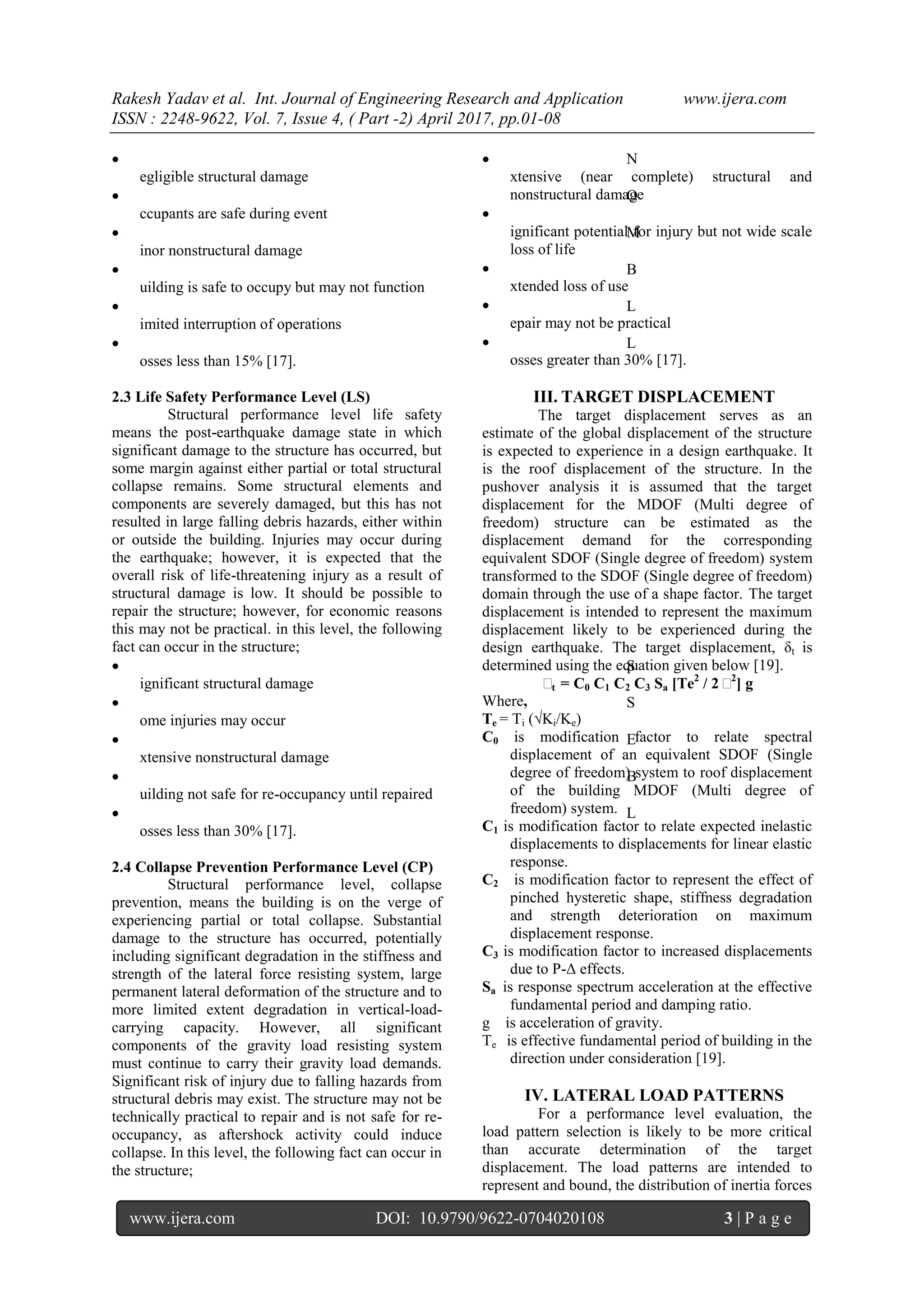 Rakesh Yadav et al. Int. Journal of Engineering Research and Application www.ijera.com
ISSN : 2248-9622, Vol. 7, Issue 4, ( Part -2) April 2017, pp.01-08
www.ijera.com DOI: 10.9790/9622-0704020108 3 | P a g e
 N
egligible structural damage
 O
ccupants are safe during event
 M
inor nonstructural damage
 B
uilding is safe to occupy but may not function
 L
imited interruption of operations
 L
osses less than 15% [17].
2.3 Life Safety Performance Level (LS)
Structural performance level life safety
means the post-earthquake damage state in which
significant damage to the structure has occurred, but
some margin against either partial or total structural
collapse remains. Some structural elements and
components are severely damaged, but this has not
resulted in large falling debris hazards, either within
or outside the building. Injuries may occur during
the earthquake; however, it is expected that the
overall risk of life-threatening injury as a result of
structural damage is low. It should be possible to
repair the structure; however, for economic reasons
this may not be practical. in this level, the following
fact can occur in the structure;
 S
ignificant structural damage
 S
ome injuries may occur
 E
xtensive nonstructural damage
 B
uilding not safe for re-occupancy until repaired
 L
osses less than 30% [17].
2.4 Collapse Prevention Performance Level (CP)
Structural performance level, collapse
prevention, means the building is on the verge of
experiencing partial or total collapse. Substantial
damage to the structure has occurred, potentially
including significant degradation in the stiffness and
strength of the lateral force resisting system, large
permanent lateral deformation of the structure and to
more limited extent degradation in vertical-load-
carrying capacity. However, all significant
components of the gravity load resisting system
must continue to carry their gravity load demands.
Significant risk of injury due to falling hazards from
structural debris may exist. The structure may not be
technically practical to repair and is not safe for re-
occupancy, as aftershock activity could induce
collapse. In this level, the following fact can occur in
the structure;

xtensive (near complete) structural and
nonstructural damage

ignificant potential for injury but not wide scale
loss of life

xtended loss of use

epair may not be practical

osses greater than 30% [17].
III. TARGET DISPLACEMENT
The target displacement serves as an
estimate of the global displacement of the structure
is expected to experience in a design earthquake. It
is the roof displacement of the structure. In the
pushover analysis it is assumed that the target
displacement for the MDOF (Multi degree of
freedom) structure can be estimated as the
displacement demand for the corresponding
equivalent SDOF (Single degree of freedom) system
transformed to the SDOF (Single degree of freedom)
domain through the use of a shape factor. The target
displacement is intended to represent the maximum
displacement likely to be experienced during the
design earthquake. The target displacement, δt is
determined using the equation given below [19].
δt = C0 C1 C2 C3 Sa [Te2
/ 2δ2
] g
Where,
Te = Ti (√Ki/Ke)
C0 is modification factor to relate spectral
displacement of an equivalent SDOF (Single
degree of freedom) system to roof displacement
of the building MDOF (Multi degree of
freedom) system.
C1 is modification factor to relate expected inelastic
displacements to displacements for linear elastic
response.
C2 is modification factor to represent the effect of
pinched hysteretic shape, stiffness degradation
and strength deterioration on maximum
displacement response.
C3 is modification factor to increased displacements
due to P-Δ effects.
Sa is response spectrum acceleration at the effective
fundamental period and damping ratio.
g is acceleration of gravity.
Te is effective fundamental period of building in the
direction under consideration [19].
IV. LATERAL LOAD PATTERNS
For a performance level evaluation, the
load pattern selection is likely to be more critical
than accurate determination of the target
displacement. The load patterns are intended to
represent and bound, the distribution of inertia forces
 