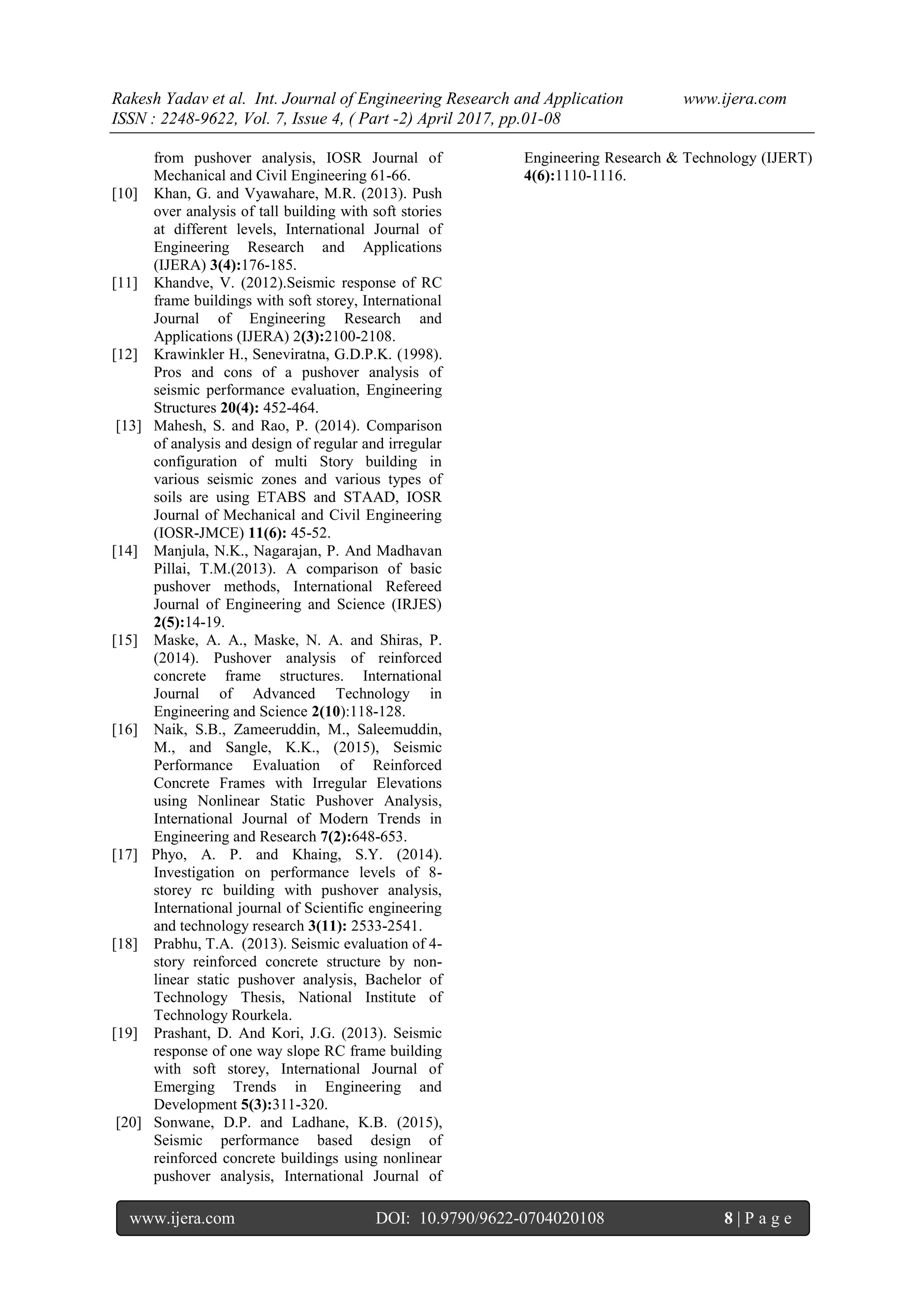 Rakesh Yadav et al. Int. Journal of Engineering Research and Application www.ijera.com
ISSN : 2248-9622, Vol. 7, Issue 4, ( Part -2) April 2017, pp.01-08
www.ijera.com DOI: 10.9790/9622-0704020108 8 | P a g e
from pushover analysis, IOSR Journal of
Mechanical and Civil Engineering 61-66.
[10] Khan, G. and Vyawahare, M.R. (2013). Push
over analysis of tall building with soft stories
at different levels, International Journal of
Engineering Research and Applications
(IJERA) 3(4):176-185.
[11] Khandve, V. (2012).Seismic response of RC
frame buildings with soft storey, International
Journal of Engineering Research and
Applications (IJERA) 2(3):2100-2108.
[12] Krawinkler H., Seneviratna, G.D.P.K. (1998).
Pros and cons of a pushover analysis of
seismic performance evaluation, Engineering
Structures 20(4): 452-464.
[13] Mahesh, S. and Rao, P. (2014). Comparison
of analysis and design of regular and irregular
configuration of multi Story building in
various seismic zones and various types of
soils are using ETABS and STAAD, IOSR
Journal of Mechanical and Civil Engineering
(IOSR-JMCE) 11(6): 45-52.
[14] Manjula, N.K., Nagarajan, P. And Madhavan
Pillai, T.M.(2013). A comparison of basic
pushover methods, International Refereed
Journal of Engineering and Science (IRJES)
2(5):14-19.
[15] Maske, A. A., Maske, N. A. and Shiras, P.
(2014). Pushover analysis of reinforced
concrete frame structures. International
Journal of Advanced Technology in
Engineering and Science 2(10):118-128.
[16] Naik, S.B., Zameeruddin, M., Saleemuddin,
M., and Sangle, K.K., (2015), Seismic
Performance Evaluation of Reinforced
Concrete Frames with Irregular Elevations
using Nonlinear Static Pushover Analysis,
International Journal of Modern Trends in
Engineering and Research 7(2):648-653.
[17] Phyo, A. P. and Khaing, S.Y. (2014).
Investigation on performance levels of 8-
storey rc building with pushover analysis,
International journal of Scientific engineering
and technology research 3(11): 2533-2541.
[18] Prabhu, T.A. (2013). Seismic evaluation of 4-
story reinforced concrete structure by non-
linear static pushover analysis, Bachelor of
Technology Thesis, National Institute of
Technology Rourkela.
[19] Prashant, D. And Kori, J.G. (2013). Seismic
response of one way slope RC frame building
with soft storey, International Journal of
Emerging Trends in Engineering and
Development 5(3):311-320.
[20] Sonwane, D.P. and Ladhane, K.B. (2015),
Seismic performance based design of
reinforced concrete buildings using nonlinear
pushover analysis, International Journal of
Engineering Research & Technology (IJERT)
4(6):1110-1116.
 