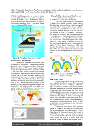 Miss. Nishigandha Kaneri.et.al. Int. Journal of Engineering Research and Application www.ijera.com
ISSN : 2248-9622, Vol. 7, Issue 5, ( Part -2) May 2017, pp.57-61
www.ijera.com DOI: 10.9790/9622-0705030105 3 | P a g e
(AC) devices like a generator or a motor or simply
an AC lighting system, an inverter is needed to
convert DC to AC. One of the first basic applica-
tions of the solar cells is to store power on batteries
and supply household lights. The below image
shows a fundamental PV system.
Figure 2: ("How Does Solar Energy Work?").
Solar Powered Water Pumps
This article is focused on one of the major
application of solar power – operating or powering
pumps or motors to extract water from the ground.
Feasibility for any PV system should include a
study of the Global Horizontal Irradiance (GHI).
"GHI is the total amount of shortwave radiation
received from above by a surface horizontal to the
ground and is the most important parameter for
evaluation of solar energy potential of a particular
region..." ("The Future Of Solar Water Pumping").
From the map below, the efficiency and effective-
ness of a PV system particularly depend on the
amount of solar radiation being received on a site.
Practically it will not be feasible to put a PV water
pump system in cold places or where there are
plenty of volcanic activities or cloud cover.
Figure 3: Map and statistics of the effects and
effectiveness of solar power
("The Future Of Solar Water Pumping")
The figure below shows the calculation of
GHI and Direct Normal Irradiance (DNI). This is
defined as the amount of solar radiation received
per unit area by a "surface that is always held per-
pendicular (or normal) to the rays that come in a
straight line from the direction of the sun at its cur-
rent position in the sky”(First Green Consulting).
The amount of irradiance that is annually received
by a surface can be maximized so that it maintains
a normal status when exposed to incoming radia-
tion. On the other hand, “Diffuse Horizontal Irradi-
ance (DHI) is the amount of radiation received per
unit area by a surface (not subject to any shade or
shadow)" (First Green Consulting). What this
means is that radiation does not directly come from
the sun but has been dispersed by molecules and
particles in the atmosphere (First Green Consult-
ing).
Figure 3: Illustration of the DHI Process (First
Green Consulting)
Solar Water Pump
A solar water pump uses a mini power-
house which is found at its center. This consists of
important elements such as a calibrated and match-
ing a solar array of modules, specially designed to
match and withstand the equivalent power of pump
for that particular application and use. Once this is
established and is in place, the solar water pumping
system would be able to process different types of
electrical water pumps, as well as providing the
needed water demand in various areas, from irriga-
tion to household uses. Other systems such as irri-
gation pumps may be submersible, surface or deep
well and can also be modified so that it caters to
drip irrigation systems.
Furthermore, typical solar water pumping
system is known by the "total of solar array size
that is required to run the attached pump" ("Solar
Water Pumps"). What can be seen is that typically,
a 1000 Wp solar water pump can gather an amount
of about 40,000 liters of water every day taken
from a source that is up to 10 meters deep. This
would be enough to supply and irrigate about 2
 