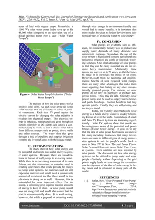 Miss. Nishigandha Kaneri.et.al. Int. Journal of Engineering Research and Application www.ijera.com
ISSN : 2248-9622, Vol. 7, Issue 5, ( Part -2) May 2017, pp.57-61
www.ijera.com DOI: 10.9790/9622-0705030105 4 | P a g e
acres of land with regular crops. Meanwhile, a
1000 Wp solar water pump helps save up to Rs
45,000 when compared to an equivalent use of a
diesel-operated pump over a year ("Solar Water
Pumps").
Figure 4: Solar Water Pump Mechanism ("Solar
Water Pumps")
The process of how the solar panel works
involve some steps. As each solar array has some
solar modules that are connected in series or paral-
lel connection. Each solar PV panel creates the
electric current by changing the solar radiation it
receives into electrical energy. This electrical en-
ergy is enhanced, manipulated and goes through an
inbuilt controller in DC pumps and allows a con-
nected pump to work so that it draws water taken
from different sources such as ponds, rivers, wells
and other sources. The water then that goes
through a feed of pipelines and supplies irrigation
systems and livestock areas with the needed water.
III. RECOMMENDATIONS
The study showed how solar energy can
be converted and turned into useful energy to pow-
er water systems. However, there are considera-
tions to the use of well pumps to extracting water.
While there is an increasing awareness of its use-
fulness and that alternatives to materials used in
creating solar panels that would provide the energy
to pump water systems, the materials used are still
expensive materials and would need a considerable
amount of investment and that there would be im-
plications to doing so as well. However, this is
outweighed by more important effects. For in-
stance, a swimming pool requires massive amounts
of energy to keep it clean. A solar pump would
save on energy bill and would also ensure that the
pool is environmentally clean. It is worth noting,
however, that while a proposal to extracting water
through solar energy is environment-friendly and
would lead to many benefits, it is important that
more studies be taken to further develop more eco-
nomical ways of extracting water by solar energy.
IV. CONCLUSION
Solar pumps are evidently seen as effi-
cient, environmentally friendly way to produce and
supply water demands of many domestic and
commercial purposes. Nowadays, the use of the
solar system is highlighted in many agricultural and
residential irrigation and cattle or livestock water-
ing solutions. One clear advantage of solar pumps
is that they can be easily installed and do not re-
quire heavy maintenance. Additionally, these
pumps can survive up to 20 years, so that the bene-
fit made on it outweighs the initial set up costs.
However, aside from the economic and environ-
mental benefits of solar powered water pumps,
there are many other advantages that make them
more appealing than battery or any other conven-
tionally powered pumps. For instance, as solar
pumps do not rely on electricity or produce dan-
gerous toxins. Thus, they are safe. Secondly, solar
power pumps can be used to supply heat to homes
and public buildings. Another benefit is that they
operate quietly. Finally, they are self-priming and
are easy to install.
Today, the viability and practicality solar
energy as a future energy source is quickly becom-
ing known all over the world. Installations of small
and Solar PV Power Systems are increasing signif-
icantly. Solar PV systems show that people are
becoming more aware of the potentials and possi-
bilities of solar power energy. It goes on to say
that the idea of solar power has become an interest
for many including businesses that many invest-
ments are made in different types of energy conver-
sion systems to suit the people’s needs. Such is
seen in Solar PV & Solar Thermal Power Plants,
Solar Powered Electronic items, Solar Water Heat-
er systems. Even satellites are now powered by
solar panels. The discussion on how solar energy
systems can be utilized to pump water and serve
people effectively without depending on the grid
power supply leads to clean energy that a continu-
ous development of the idea of solar energy is be-
ing raised and is observed in many parts of the
world.
REFERENCES
[1]. Butler, Roy. "Solar-Powered Water Pump-
ing | Home Power Maga-
zine."Homepower.Com, 2014,
https://www.homepower.com/articles/sola
r-electricity/design-installation/solar-
powered-water-pumping?v=print.
 