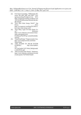 Miss. Nishigandha Kaneri.et.al. Int. Journal of Engineering Research and Application www.ijera.com
ISSN : 2248-9622, Vol. 7, Issue 5, ( Part -2) May 2017, pp.57-61
www.ijera.com DOI: 10.9790/9622-0705030105 5 | P a g e
[2]. First Green Consulting. "Differentiate Be-
tween The DNI, DHI And GHI?". Firs-
tgreenconsulting.Wordpress.Com, 2012,
https://firstgreenconsulting.wordpress.com
/2012/04/26/differentiate-between-the-dni-
dhi-and-ghi/.
[3]. "How Does Solar Energy Work?". Sun
Power, 2015,
https://us.sunpower.com/blog/2015/06/15/
how-does-solar-energy-work/.
[4]. "How Many Types Of Solar Panels Ex-
ist?". Reference,
https://www.reference.com/science/many-
types-solar-panels-exist-
b1a4d6cacd7bc299?qo=contentSimilarQu
estions#.
[5]. "SolarWaterPumps."Tatapowersolar.Com,
http://www.tatapowersolar.com/Solar-
Water-Pump.
[6]. "THE FUTURE OF SOLAR WATER
PUMPING." http://solar.franklin-
elec-
tric.com/media/11621/Solar_Backgrounde
r_Full-FINAL.pdf.
[7]. "Who Invented Solar Panels?". Reference,
https://www.reference.com/history/invente
d-solar-panels-37af75d5d352dcd#.
 