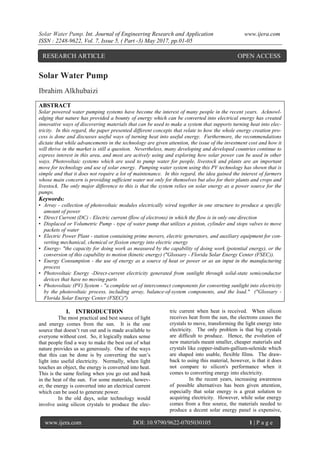 Solar Water Pump. Int. Journal of Engineering Research and Application www.ijera.com
ISSN : 2248-9622, Vol. 7, Issue 5, ( Part -3) May 2017, pp.01-05
www.ijera.com DOI: 10.9790/9622-0705030105 1 | P a g e
Solar Water Pump
Ibrahim Alkhubaizi
ABSTRACT
Solar powered water pumping systems have become the interest of many people in the recent years. Acknowl-
edging that nature has provided a bounty of energy which can be converted into electrical energy has created
innovative ways of discovering materials that can be used to make a system that supports turning heat into elec-
tricity. In this regard, the paper presented different concepts that relate to how the whole energy creation pro-
cess is done and discusses useful ways of turning heat into useful energy. Furthermore, the recommendations
dictate that while advancements in the technology are given attention, the issue of the investment cost and how it
will thrive in the market is still a question. Nevertheless, many developing and developed countries continue to
express interest in this area, and most are actively using and exploring how solar power can be used in other
ways. Photovoltaic systems which are used to pump water for people, livestock and plants are an important
move for technology and use of solar energy. Pumping water system using this PV technology has shown that is
simple and that it does not require a lot of maintenance. In this regard, the idea gained the interest of farmers
whose main concern is providing sufficient water not only for themselves but also for their plants and crops and
livestock. The only major difference to this is that the system relies on solar energy as a power source for the
pumps.
Keywords:
• Array - collection of photovoltaic modules electrically wired together in one structure to produce a specific
amount of power
• Direct Current (DC) - Electric current (flow of electrons) in which the flow is in only one direction
• Displaced or Volumetric Pump - type of water pump that utilizes a piston, cylinder and stops valves to move
packets of water
• Electric Power Plant - station containing prime movers, electric generators, and auxiliary equipment for con-
verting mechanical, chemical or fission energy into electric energy
• Energy- "the capacity for doing work as measured by the capability of doing work (potential energy), or the
conversion of this capability to motion (kinetic energy) ("Glossary - Florida Solar Energy Center (FSEC)).
• Energy Consumption - the use of energy as a source of heat or power or as an input in the manufacturing
process
• Photovoltaic Energy -Direct-current electricity generated from sunlight through solid-state semiconductor
devices that have no moving parts
• Photovoltaic (PV) System - "a complete set of interconnect components for converting sunlight into electricity
by the photovoltaic process, including array, balance-of-system components, and the load." ("Glossary -
Florida Solar Energy Center (FSEC)")
I. INTRODUCTION
The most practical and best source of light
and energy comes from the sun. It is the one
source that doesn’t run out and is made available to
everyone without cost. So, it logically makes sense
that people find a way to make the best out of what
nature provides us so generously. One of the ways
that this can be done is by converting the sun’s
light into useful electricity. Normally, when light
touches an object, the energy is converted into heat.
This is the same feeling when you go out and bask
in the heat of the sun. For some materials, howev-
er, the energy is converted into an electrical current
which can be used to generate power.
In the old days, solar technology would
involve using silicon crystals to produce the elec-
tric current when heat is received. When silicon
receives heat from the sun, the electrons causes the
crystals to move, transforming the light energy into
electricity. The only problem is that big crystals
are difficult to produce. Hence, the evolution of
new materials meant smaller, cheaper materials and
crystals like copper-indium-gallium-selenide which
are shaped into usable, flexible films. The draw-
back to using this material, however, is that it does
not compare to silicon's performance when it
comes to converting energy into electricity.
In the recent years, increasing awareness
of possible alternatives has been given attention,
especially that solar energy is a great solution to
acquiring electricity. However, while solar energy
comes from a free source, the materials needed to
produce a decent solar energy panel is expensive,
RESEARCH ARTICLE OPEN ACCESS
 