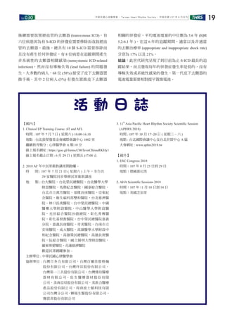 No.030 THRS 19中華民國心律醫學會 ‧Taiwan Heart Rhythm Soclety‧ 中華民國 107 年 6 月出刊
【國內】
1. Clinical EP Training Course: AT and AFL
時間 : 107 年 7 月 7 日 ( 星期六 ) 10:00-16:10
地點 : 台北張榮發基金會國際會議中心 1002 室
繼續教育積分 : 心律醫學會 A 類 10 分
線上報名網址 : https://goo.gl/forms/C06TevnCBzuuRKHy1
線上報名截止日期 : 6 月 29 日 ( 星期五 )17:00 止
2. 2018 AF 年中民眾衛教講座開跑囉 ~
時 間 : 107 年 7 月 21 日 ( 星期六 ) 上午，全台共
29 家醫院同步舉辦民眾衛教講座
地 點 : 台大醫院，台北榮民總醫院，台北醫學大學
附設醫院，馬偕紀念醫院，國泰綜合醫院，
台北市立萬芳醫院，基隆長庚醫院，亞東紀
念醫院，衛生福利部雙和醫院，台北慈濟醫
院，林口長庚醫院，台中榮民總醫院，中國
醫藥大學附設醫院，中山醫學大學附設醫
院，光田綜合醫院沙鹿總院，彰化秀傳醫
院，彰化基督教醫院，台中榮民總醫院嘉義
分院，嘉義長庚醫院，奇美醫院，台南市立
安南醫院，成大醫院，高雄醫學大學附設中
和紀念醫院，高雄榮民總醫院，高雄長庚醫
院，阮綜合醫院，國立陽明大學附設醫院，
羅東博愛醫院，花蓮慈濟醫院
歡迎民眾踴躍參加 ~
主辦單位 : 中華民國心律醫學會
協辦單位 : 台灣百多力有限公司，台灣百靈佳殷格翰
股份有限公司，台灣拜耳股份有限公司，
台灣第一三共股份有限公司，台灣雅培醫療
器 材 有 限 公 司， 壯 生 醫 療 器 材 股 份 有 限
公司，美商亞培股份有限公司，美敦力醫療
產品股份有限公司，荷商波士頓科技有限
公司台灣分公司，輝瑞生醫股份有限公司，
賽諾菲股份有限公司
3. 11th
Asia Paciﬁc Heart Rhythm Society Scientiﬁc Session
(APHRS 2018)
時間 : 107 年 10 月 17~20 日 ( 星期三 ~ 六 )
地點 : 台北國際會議中心及台北世貿中心 A 區
大會網址 : www.aphrs2018.tw
【國外】
1. ESC Congress 2018
時間：107 年 8 月 25 日到 29 日
地點：德國慕尼黑
2. AHA Scientiﬁc Sessions 2018
時間：107 年 11 月 10 日到 14 日
地點：美國芝加哥
活 動 日 誌
後續需要放置經血管的去顫器 (transvenous ICD)，有
六位病患因為有 S-ICD 的併發症需要移除而改放經血
管的去顫器。最後，總共有 10 個 S-ICD 需要移除而
且沒有產生任何併發症。有 8 位病患在追蹤期間產生
非系統性的去顫器相關感染 (nonsystemic ICD-related
infection)，然而沒有導極失效 (lead failure) 的問題發
生。大多數的病人，68 位 (58%) 接受了皮下去顫器置
換手術，其中 2 位病人 (3%) 有發生置換皮下去顫器
相關的併發症。平均電池電量的中位數為 5.6 年 (IQR
5.2-6.1 年 )。在這 6 年的追蹤期間，適當以及非適當
的去顫治療率 (appropriate and inappropriate shock rate)
分別為 17% 以及 21%。
結論：此世代研究呈現了到目前為止 S-ICD 最長的追
蹤結果，而且發現每年的併發症發生率是低的，沒有
導極失效或系統性感染的發生。第一代皮下去顫器的
電池電量需要相對提早置換電池。
 