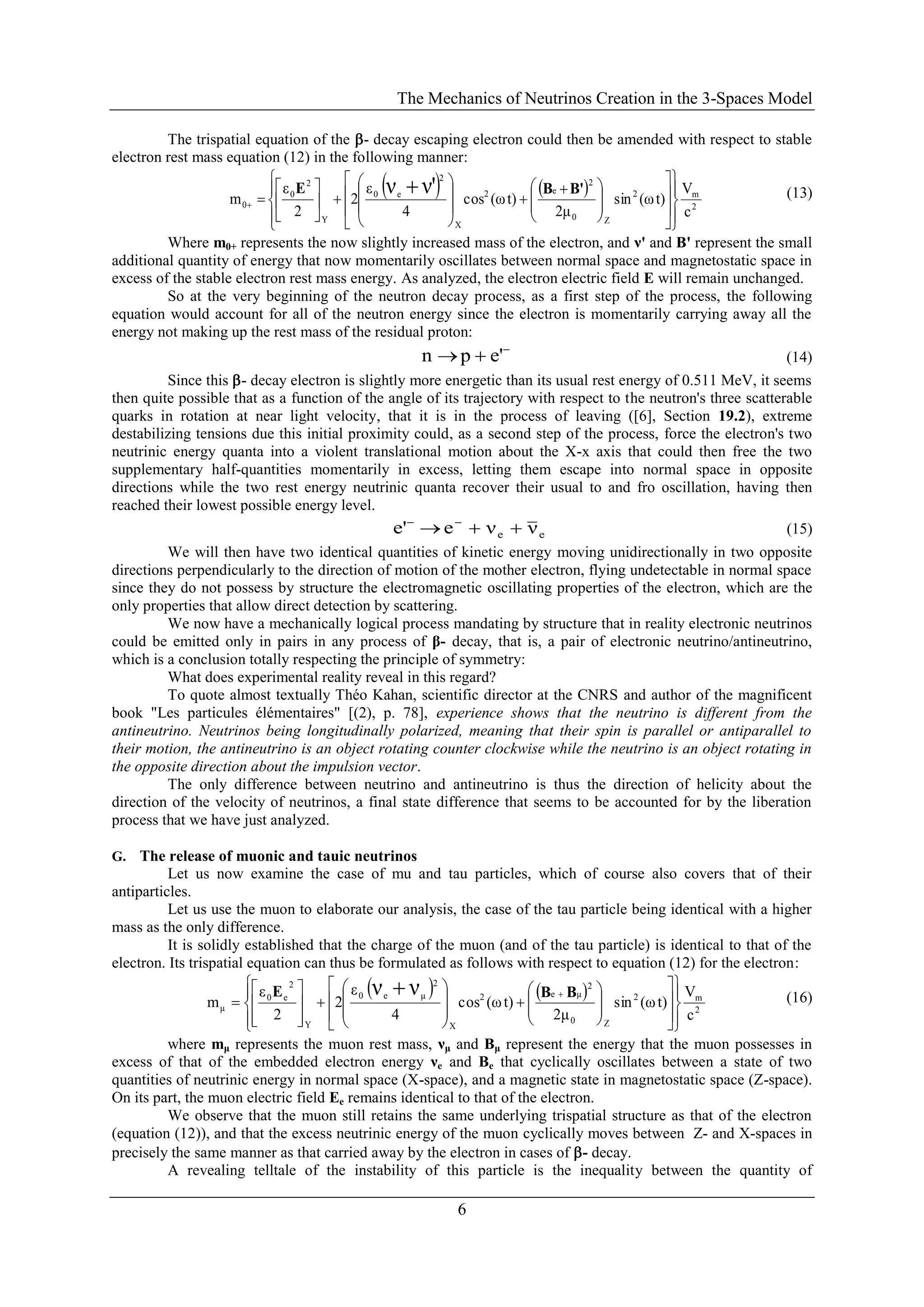 The Mechanics of Neutrinos Creation in the 3-Spaces Model
6
The trispatial equation of the - decay escaping electron could then be amended with respect to stable
electron rest mass equation (12) in the following manner:
   
2
m2
Z0
2
e2
X
2
e0
Y
2
0
0
c
V
t)(ωsin
2μ
t)(ωcos
4
ε
2
2
ε
m
ν'ν























 


















'BBE (13)
Where m0+ represents the now slightly increased mass of the electron, and ν' and B' represent the small
additional quantity of energy that now momentarily oscillates between normal space and magnetostatic space in
excess of the stable electron rest mass energy. As analyzed, the electron electric field E will remain unchanged.
So at the very beginning of the neutron decay process, as a first step of the process, the following
equation would account for all of the neutron energy since the electron is momentarily carrying away all the
energy not making up the rest mass of the residual proton:

 e'pn (14)
Since this - decay electron is slightly more energetic than its usual rest energy of 0.511 MeV, it seems
then quite possible that as a function of the angle of its trajectory with respect to the neutron's three scatterable
quarks in rotation at near light velocity, that it is in the process of leaving ([6], Section 19.2), extreme
destabilizing tensions due this initial proximity could, as a second step of the process, force the electron's two
neutrinic energy quanta into a violent translational motion about the X-x axis that could then free the two
supplementary half-quantities momentarily in excess, letting them escape into normal space in opposite
directions while the two rest energy neutrinic quanta recover their usual to and fro oscillation, having then
reached their lowest possible energy level.
ee ννee'  
(15)
We will then have two identical quantities of kinetic energy moving unidirectionally in two opposite
directions perpendicularly to the direction of motion of the mother electron, flying undetectable in normal space
since they do not possess by structure the electromagnetic oscillating properties of the electron, which are the
only properties that allow direct detection by scattering.
We now have a mechanically logical process mandating by structure that in reality electronic neutrinos
could be emitted only in pairs in any process of β- decay, that is, a pair of electronic neutrino/antineutrino,
which is a conclusion totally respecting the principle of symmetry:
What does experimental reality reveal in this regard?
To quote almost textually Théo Kahan, scientific director at the CNRS and author of the magnificent
book "Les particules élémentaires" [(2), p. 78], experience shows that the neutrino is different from the
antineutrino. Neutrinos being longitudinally polarized, meaning that their spin is parallel or antiparallel to
their motion, the antineutrino is an object rotating counter clockwise while the neutrino is an object rotating in
the opposite direction about the impulsion vector.
The only difference between neutrino and antineutrino is thus the direction of helicity about the
direction of the velocity of neutrinos, a final state difference that seems to be accounted for by the liberation
process that we have just analyzed.
G. The release of muonic and tauic neutrinos
Let us now examine the case of mu and tau particles, which of course also covers that of their
antiparticles.
Let us use the muon to elaborate our analysis, the case of the tau particle being identical with a higher
mass as the only difference.
It is solidly established that the charge of the muon (and of the tau particle) is identical to that of the
electron. Its trispatial equation can thus be formulated as follows with respect to equation (12) for the electron:
   
2
m2
Z0
2
μe2
X
2
μe0
Y
2
e0
μ
c
V
t)(ωsin
2μ
t)(ωcos
4
ε
2
2
ε
m
νν











































 BBE (16)
where mμ represents the muon rest mass, νμ and Bμ represent the energy that the muon possesses in
excess of that of the embedded electron energy νe and Be that cyclically oscillates between a state of two
quantities of neutrinic energy in normal space (X-space), and a magnetic state in magnetostatic space (Z-space).
On its part, the muon electric field Ee remains identical to that of the electron.
We observe that the muon still retains the same underlying trispatial structure as that of the electron
(equation (12)), and that the excess neutrinic energy of the muon cyclically moves between Z- and X-spaces in
precisely the same manner as that carried away by the electron in cases of - decay.
A revealing telltale of the instability of this particle is the inequality between the quantity of
 