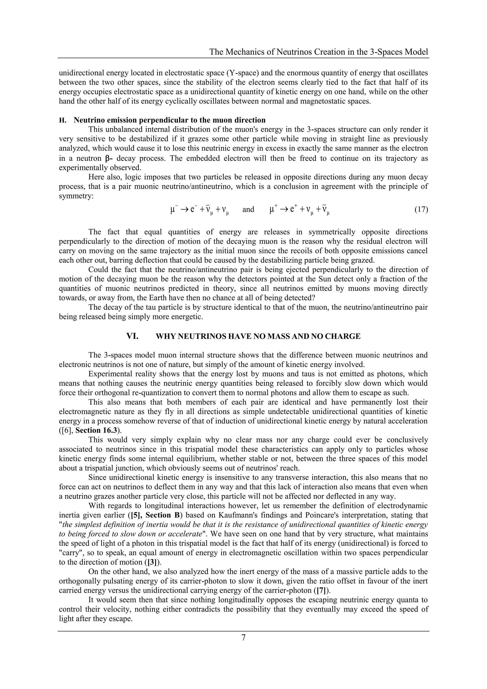 The Mechanics of Neutrinos Creation in the 3-Spaces Model
7
unidirectional energy located in electrostatic space (Y-space) and the enormous quantity of energy that oscillates
between the two other spaces, since the stability of the electron seems clearly tied to the fact that half of its
energy occupies electrostatic space as a unidirectional quantity of kinetic energy on one hand, while on the other
hand the other half of its energy cyclically oscillates between normal and magnetostatic spaces.
H. Neutrino emission perpendicular to the muon direction
This unbalanced internal distribution of the muon's energy in the 3-spaces structure can only render it
very sensitive to be destabilized if it grazes some other particle while moving in straight line as previously
analyzed, which would cause it to lose this neutrinic energy in excess in exactly the same manner as the electron
in a neutron - decay process. The embedded electron will then be freed to continue on its trajectory as
experimentally observed.
Here also, logic imposes that two particles be released in opposite directions during any muon decay
process, that is a pair muonic neutrino/antineutrino, which is a conclusion in agreement with the principle of
symmetry:
μμ ννeμ  
and μμ ννeμ  
(17)
The fact that equal quantities of energy are releases in symmetrically opposite directions
perpendicularly to the direction of motion of the decaying muon is the reason why the residual electron will
carry on moving on the same trajectory as the initial muon since the recoils of both opposite emissions cancel
each other out, barring deflection that could be caused by the destabilizing particle being grazed.
Could the fact that the neutrino/antineutrino pair is being ejected perpendicularly to the direction of
motion of the decaying muon be the reason why the detectors pointed at the Sun detect only a fraction of the
quantities of muonic neutrinos predicted in theory, since all neutrinos emitted by muons moving directly
towards, or away from, the Earth have then no chance at all of being detected?
The decay of the tau particle is by structure identical to that of the muon, the neutrino/antineutrino pair
being released being simply more energetic.
VI. WHY NEUTRINOS HAVE NO MASS AND NO CHARGE
The 3-spaces model muon internal structure shows that the difference between muonic neutrinos and
electronic neutrinos is not one of nature, but simply of the amount of kinetic energy involved.
Experimental reality shows that the energy lost by muons and taus is not emitted as photons, which
means that nothing causes the neutrinic energy quantities being released to forcibly slow down which would
force their orthogonal re-quantization to convert them to normal photons and allow them to escape as such.
This also means that both members of each pair are identical and have permanently lost their
electromagnetic nature as they fly in all directions as simple undetectable unidirectional quantities of kinetic
energy in a process somehow reverse of that of induction of unidirectional kinetic energy by natural acceleration
([6], Section 16.3).
This would very simply explain why no clear mass nor any charge could ever be conclusively
associated to neutrinos since in this trispatial model these characteristics can apply only to particles whose
kinetic energy finds some internal equilibrium, whether stable or not, between the three spaces of this model
about a trispatial junction, which obviously seems out of neutrinos' reach.
Since unidirectional kinetic energy is insensitive to any transverse interaction, this also means that no
force can act on neutrinos to deflect them in any way and that this lack of interaction also means that even when
a neutrino grazes another particle very close, this particle will not be affected nor deflected in any way.
With regards to longitudinal interactions however, let us remember the definition of electrodynamic
inertia given earlier ([5], Section B) based on Kaufmann's findings and Poincare's interpretation, stating that
"the simplest definition of inertia would be that it is the resistance of unidirectional quantities of kinetic energy
to being forced to slow down or accelerate". We have seen on one hand that by very structure, what maintains
the speed of light of a photon in this trispatial model is the fact that half of its energy (unidirectional) is forced to
"carry", so to speak, an equal amount of energy in electromagnetic oscillation within two spaces perpendicular
to the direction of motion ([3]).
On the other hand, we also analyzed how the inert energy of the mass of a massive particle adds to the
orthogonally pulsating energy of its carrier-photon to slow it down, given the ratio offset in favour of the inert
carried energy versus the unidirectional carrying energy of the carrier-photon ([7]).
It would seem then that since nothing longitudinally opposes the escaping neutrinic energy quanta to
control their velocity, nothing either contradicts the possibility that they eventually may exceed the speed of
light after they escape.
 