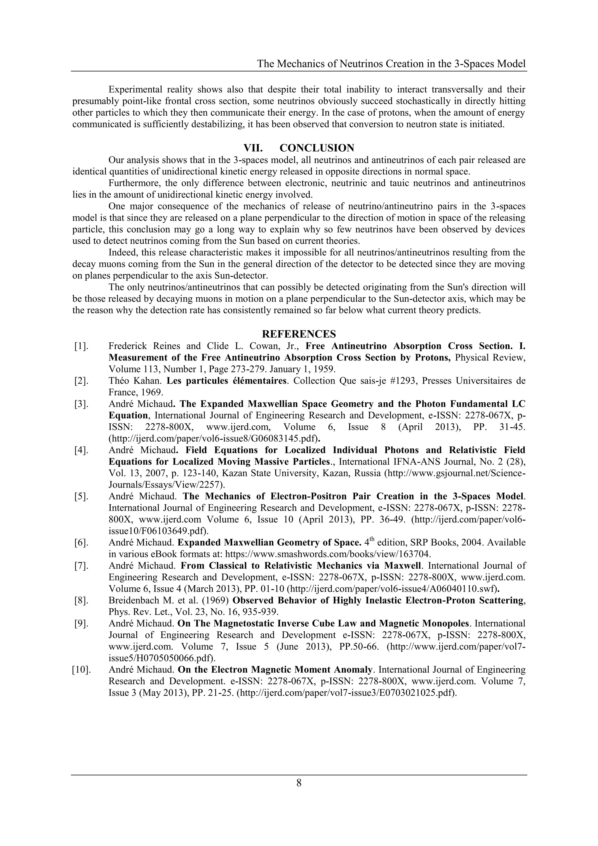 The Mechanics of Neutrinos Creation in the 3-Spaces Model
8
Experimental reality shows also that despite their total inability to interact transversally and their
presumably point-like frontal cross section, some neutrinos obviously succeed stochastically in directly hitting
other particles to which they then communicate their energy. In the case of protons, when the amount of energy
communicated is sufficiently destabilizing, it has been observed that conversion to neutron state is initiated.
VII. CONCLUSION
Our analysis shows that in the 3-spaces model, all neutrinos and antineutrinos of each pair released are
identical quantities of unidirectional kinetic energy released in opposite directions in normal space.
Furthermore, the only difference between electronic, neutrinic and tauic neutrinos and antineutrinos
lies in the amount of unidirectional kinetic energy involved.
One major consequence of the mechanics of release of neutrino/antineutrino pairs in the 3-spaces
model is that since they are released on a plane perpendicular to the direction of motion in space of the releasing
particle, this conclusion may go a long way to explain why so few neutrinos have been observed by devices
used to detect neutrinos coming from the Sun based on current theories.
Indeed, this release characteristic makes it impossible for all neutrinos/antineutrinos resulting from the
decay muons coming from the Sun in the general direction of the detector to be detected since they are moving
on planes perpendicular to the axis Sun-detector.
The only neutrinos/antineutrinos that can possibly be detected originating from the Sun's direction will
be those released by decaying muons in motion on a plane perpendicular to the Sun-detector axis, which may be
the reason why the detection rate has consistently remained so far below what current theory predicts.
REFERENCES
[1]. Frederick Reines and Clide L. Cowan, Jr., Free Antineutrino Absorption Cross Section. I.
Measurement of the Free Antineutrino Absorption Cross Section by Protons, Physical Review,
Volume 113, Number 1, Page 273-279. January 1, 1959.
[2]. Théo Kahan. Les particules élémentaires. Collection Que sais-je #1293, Presses Universitaires de
France, 1969.
[3]. André Michaud. The Expanded Maxwellian Space Geometry and the Photon Fundamental LC
Equation, International Journal of Engineering Research and Development, e-ISSN: 2278-067X, p-
ISSN: 2278-800X, www.ijerd.com, Volume 6, Issue 8 (April 2013), PP. 31-45.
(http://ijerd.com/paper/vol6-issue8/G06083145.pdf).
[4]. André Michaud. Field Equations for Localized Individual Photons and Relativistic Field
Equations for Localized Moving Massive Particles., International IFNA-ANS Journal, No. 2 (28),
Vol. 13, 2007, p. 123-140, Kazan State University, Kazan, Russia (http://www.gsjournal.net/Science-
Journals/Essays/View/2257).
[5]. André Michaud. The Mechanics of Electron-Positron Pair Creation in the 3-Spaces Model.
International Journal of Engineering Research and Development, e-ISSN: 2278-067X, p-ISSN: 2278-
800X, www.ijerd.com Volume 6, Issue 10 (April 2013), PP. 36-49. (http://ijerd.com/paper/vol6-
issue10/F06103649.pdf).
[6]. André Michaud. Expanded Maxwellian Geometry of Space. 4th
edition, SRP Books, 2004. Available
in various eBook formats at: https://www.smashwords.com/books/view/163704.
[7]. André Michaud. From Classical to Relativistic Mechanics via Maxwell. International Journal of
Engineering Research and Development, e-ISSN: 2278-067X, p-ISSN: 2278-800X, www.ijerd.com.
Volume 6, Issue 4 (March 2013), PP. 01-10 (http://ijerd.com/paper/vol6-issue4/A06040110.swf).
[8]. Breidenbach M. et al. (1969) Observed Behavior of Highly Inelastic Electron-Proton Scattering,
Phys. Rev. Let., Vol. 23, No. 16, 935-939.
[9]. André Michaud. On The Magnetostatic Inverse Cube Law and Magnetic Monopoles. International
Journal of Engineering Research and Development e-ISSN: 2278-067X, p-ISSN: 2278-800X,
www.ijerd.com. Volume 7, Issue 5 (June 2013), PP.50-66. (http://www.ijerd.com/paper/vol7-
issue5/H0705050066.pdf).
[10]. André Michaud. On the Electron Magnetic Moment Anomaly. International Journal of Engineering
Research and Development. e-ISSN: 2278-067X, p-ISSN: 2278-800X, www.ijerd.com. Volume 7,
Issue 3 (May 2013), PP. 21-25. (http://ijerd.com/paper/vol7-issue3/E0703021025.pdf).
 