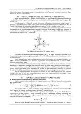 The Mechanics of Neutrinos Creation in the 3-Spaces Model
3
indirect other than its disappearance was ever observed relative to the "neutrinos" associated to neutron β- decay
that was the object of Fermi's theory.
III. THE 3 SPACES DIMENSIONS AND 9 INNER SPATIAL DIMENSIONS
Before proceeding further, it is useful to reproduce here the complete set of dimensions required in the
expanded Maxwellian 3-spaces geometry that was completely described and justified in previous paper ([3],
Sections VII).
For coherence, we will identify normal, electrostatic and magnetostatic spaces as being X-space, Y-
space and Z-space respectively. Within normal space, let us rename the three minor spatial dimensions: X-x, X-
y and X-z and likewise, for electrostatic and magnetostatic spaces: Y-x, Y-y, Y-z and Z-x, Z-y, Z-z.
Let us assume furthermore that the minor x-axes of all three spaces are mutually parallel in a direction
corresponding to the conventional direction of motion of energy in normal space in plane wave treatment. Of
course, when x, y and z dimensions are being used without major axis prefixes, they will by default refer to the
usual normal 3-D space x, y and z dimensions.
Fig.1: Orthogonal structure of the 3-spaces model.
Referring to the accompanying dimensions drawing (Fig.1), the reader is invited to remember the 3-
ribs umbrella metaphor representing the opening from 0o
to 90o
of the inner dimensions of each space to allow
easier visualization.
In this space geometry, electrostatic properties such as the Coulomb inverse square interaction with
distance belongs to electrostatic space, while the magnetostatic inverse cube interaction, as analyzed in ([9]),
belongs to magnetostatic space.
Free fall acceleration induced kinetic energy will appear massive to an observer located in normal
space when it is in motion in either one of the other two spaces, but would locally be perceived as non-massive.
For example, as perceived from normal space, magnetostatic space and electrostatic space would be the
realm of massive states, while normal space would be, as far as we observers located in this space are concerned,
the realm of free fall acceleration induced unidirectional quantities of kinetic energy between bodies.
With the umbrella metaphor, it is easy now to visualize the three orthogonal spaces as three umbrellas
meeting at their tips. We only need to mentally open any one of them to examine what is occurring in it at any
given moment of the electromagnetic cycle.
IV. HOW TO STABILIZE THE NEUTRINOS THEORY
D. Comparing the internal structures of photon and electron
The first equation to be considered is the trispatial equation of a 1.022 MeV photon before decoupling
([3], equation (16)):




























t)(ωsin
2
iL
t)(ωcos),(
4C
e
2
2λ
hc
E 2
Z
2
2
Y
2
X
KjJjJiIiI (5)
This equation makes use of the less familiar energy inductance and capacitance that were required to
clearly describe the dynamic internal structure of de Broglie's localized photon.
We will now replace the inductance and capacitance representations of equation (5) by the more
familiar electric (E) and magnetic (B) fields expressions for energy. For a photon moving in straight line, it is
well established that both electric and magnetic aspects of its internal dynamic structure have to be of equal
density as described in ([4], equation (35)):
2
ε
2μ
uu
2
0
0
2
EB
EB
 (6)
Given that energy density is an energy value divided by a volume, the fields expressions for a photon's
 