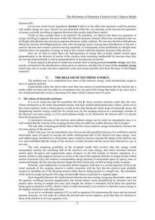 The Mechanics of Neutrinos Creation in the 3-Spaces Model
5
Sections VII).
Let us now recall Fermi's hypothesis (Section I above) to the effect that neutrinos would be particles
with neither charge nor mass. Haven't we just identified within the very structure of the electron two quantities
of energy cyclically travelling in opposite directions that exactly match these criteria?
Could we then consider them to be particles? By similarity, we observe that these two quantities of
energy travelling in opposite directions within the electron dynamic structure effectively correspond to the two
de Broglie half-photons also moving in opposite directions within a photon. We saw also that these half-photons
effectively become full-fledged particles only after decoupling occurs, freeing these half-photons to become a
massive electron and a massive positron moving separately. It consequently seems problematic to outright name
'particles' these two quantities of energy as long as they remain within the dynamic structure of the electron.
How are we then to name these two half-quantities of energy that cyclically inhabit normal space
perpendicularly to the direction of motion of the electron while remaining undetectable by structure since they
are moving unidirectionally to and fro perpendicularly to the direction of motion?
It seems logical at this point to tentatively consider them as being potential neutrinic energy since they
exactly correspond to the identification criteria given to neutrinos, and that only if some of this neutrinic energy
found some way to escape and move separately could such escape possibly earn them the name of full-fledged
neutrinos!
V. THE RELEASE OF NEUTRINIC ENERGY
The problem now is to comprehend how some of this neutrinic energy could mechanically escape to
move as separate particles.
Experimental reality has shown after more than one century of experimentation that the electron has a
totally stable rest mass and can under no circumstance lose any part of the energy that makes it up, since such a
loss would automatically involve a lessening of its mass, which is known never to occur.
F. The release of electronic neutrinos
It is to be noted also that the possibility that this - decay neutrino emission could obey the same
release mechanism as the better documented muonic and tauic neutrino/antineutrino pairs release, seems not to
have been explored. Such a release process would involve that during the initial stage of neutron - decay, the
disappearing neutrinic energy could first be carried away by the escaping electron as a momentary increase of
the electron's rest mass energy or of its carrier-photon energy, to be released by the electron after it is ejected
from the decaying neutron.
A momentary increase of the electron carrier-photon energy can be ruled out immediately since it is
well verified that the velocity of the escaping electron does not suffer any sudden decrease after it escapes.
The only other remaining possibility then is that this excess neutrinic energy momentarily increases the
rest mass energy of the electron.
If this is the case, we can immediately also rule out also the possibility that any of it could have entered
electrostatic space (Y-space) to increase the stable unidirectional half of the electron rest mass energy, since
such added energy introduction in electrostatic space would by structure increase the charge of the electron, and
it is well established that the charge of the electron is totally invariant and has never been observed to vary in
any way.
The only remaining possibility in the tri-spatial model then involves that this energy would
momentarily increase the oscillating half of the electron's rest mass energy, that which alternates between
normal space (X-space) and magnetostatic space (Z-space) in the first instants of electron separation, in a
manner similar to such magnetic increase as occurs in the case of the magnetic drift due to closed circular orbital
motion of particles ([6]), but without a corresponding energy decrease in electrostatic space (Y-space), since as
mentioned already, the free moving electron charge has been extensively verified as being totally invariant.
Presently, such implication of a possibly drifted magnetic field due to a curved trajectory ([10]) in the
initial moments of the escaping electron is totally consistent with the fact that the electron most probably
escapes by spiralling out of the decaying neutron rather than by being ejected in a straight line. The mechanics
of the electron escape during this first stage of neutron - decay is analyzed in a separate paper.
Such inequality between the unidirectional electron rest mass energy occupying electrostatic space and
the quantity oscillating between magnetostatic and normal spaces seems destabilizing by structure once the
particle starts moving in straight line since such straight line motion is intimately tied to these two quantities
being equal as analyzed in ([9]), which is likely to make the particle very sensitive to shed this excess energy at
the slightest interaction with other particles.
So as not to overburden equation (13), as well as equation (16) representing the muon and tau internal
dynamic structure, we will make do without the directed unit vectors superset, given that they are identical to
those of the electron at rest (see equation (12)).
 