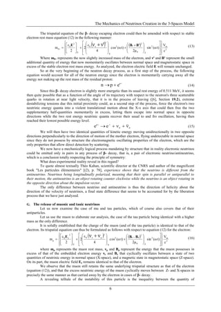 The Mechanics of Neutrinos Creation in the 3-Spaces Model
6
The trispatial equation of the - decay escaping electron could then be amended with respect to stable
electron rest mass equation (12) in the following manner:
   
2
m2
Z0
2
e2
X
2
e0
Y
2
0
0
c
V
t)(ωsin
2μ
t)(ωcos
4
ε
2
2
ε
m
ν'ν























 


















'BBE (13)
Where m0+ represents the now slightly increased mass of the electron, and ν' and B' represent the small
additional quantity of energy that now momentarily oscillates between normal space and magnetostatic space in
excess of the stable electron rest mass energy. As analyzed, the electron electric field E will remain unchanged.
So at the very beginning of the neutron decay process, as a first step of the process, the following
equation would account for all of the neutron energy since the electron is momentarily carrying away all the
energy not making up the rest mass of the residual proton:

 e'pn (14)
Since this - decay electron is slightly more energetic than its usual rest energy of 0.511 MeV, it seems
then quite possible that as a function of the angle of its trajectory with respect to the neutron's three scatterable
quarks in rotation at near light velocity, that it is in the process of leaving ([6], Section 19.2), extreme
destabilizing tensions due this initial proximity could, as a second step of the process, force the electron's two
neutrinic energy quanta into a violent translational motion about the X-x axis that could then free the two
supplementary half-quantities momentarily in excess, letting them escape into normal space in opposite
directions while the two rest energy neutrinic quanta recover their usual to and fro oscillation, having then
reached their lowest possible energy level.
ee ννee'  
(15)
We will then have two identical quantities of kinetic energy moving unidirectionally in two opposite
directions perpendicularly to the direction of motion of the mother electron, flying undetectable in normal space
since they do not possess by structure the electromagnetic oscillating properties of the electron, which are the
only properties that allow direct detection by scattering.
We now have a mechanically logical process mandating by structure that in reality electronic neutrinos
could be emitted only in pairs in any process of β- decay, that is, a pair of electronic neutrino/antineutrino,
which is a conclusion totally respecting the principle of symmetry:
What does experimental reality reveal in this regard?
To quote almost textually Théo Kahan, scientific director at the CNRS and author of the magnificent
book "Les particules élémentaires" [(2), p. 78], experience shows that the neutrino is different from the
antineutrino. Neutrinos being longitudinally polarized, meaning that their spin is parallel or antiparallel to
their motion, the antineutrino is an object rotating counter clockwise while the neutrino is an object rotating in
the opposite direction about the impulsion vector.
The only difference between neutrino and antineutrino is thus the direction of helicity about the
direction of the velocity of neutrinos, a final state difference that seems to be accounted for by the liberation
process that we have just analyzed.
G. The release of muonic and tauic neutrinos
Let us now examine the case of mu and tau particles, which of course also covers that of their
antiparticles.
Let us use the muon to elaborate our analysis, the case of the tau particle being identical with a higher
mass as the only difference.
It is solidly established that the charge of the muon (and of the tau particle) is identical to that of the
electron. Its trispatial equation can thus be formulated as follows with respect to equation (12) for the electron:
   
2
m2
Z0
2
μe2
X
2
μe0
Y
2
e0
μ
c
V
t)(ωsin
2μ
t)(ωcos
4
ε
2
2
ε
m
νν











































 BBE (16)
where mμ represents the muon rest mass, νμ and Bμ represent the energy that the muon possesses in
excess of that of the embedded electron energy νe and Be that cyclically oscillates between a state of two
quantities of neutrinic energy in normal space (X-space), and a magnetic state in magnetostatic space (Z-space).
On its part, the muon electric field Ee remains identical to that of the electron.
We observe that the muon still retains the same underlying trispatial structure as that of the electron
(equation (12)), and that the excess neutrinic energy of the muon cyclically moves between Z- and X-spaces in
precisely the same manner as that carried away by the electron in cases of - decay.
A revealing telltale of the instability of this particle is the inequality between the quantity of
 