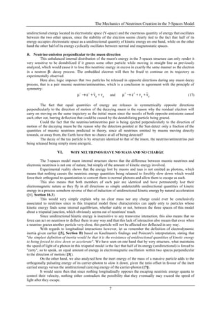 The Mechanics of Neutrinos Creation in the 3-Spaces Model
7
unidirectional energy located in electrostatic space (Y-space) and the enormous quantity of energy that oscillates
between the two other spaces, since the stability of the electron seems clearly tied to the fact that half of its
energy occupies electrostatic space as a unidirectional quantity of kinetic energy on one hand, while on the other
hand the other half of its energy cyclically oscillates between normal and magnetostatic spaces.
H. Neutrino emission perpendicular to the muon direction
This unbalanced internal distribution of the muon's energy in the 3-spaces structure can only render it
very sensitive to be destabilized if it grazes some other particle while moving in straight line as previously
analyzed, which would cause it to lose this neutrinic energy in excess in exactly the same manner as the electron
in a neutron - decay process. The embedded electron will then be freed to continue on its trajectory as
experimentally observed.
Here also, logic imposes that two particles be released in opposite directions during any muon decay
process, that is a pair muonic neutrino/antineutrino, which is a conclusion in agreement with the principle of
symmetry:
μμ ννeμ  
and μμ ννeμ  
(17)
The fact that equal quantities of energy are releases in symmetrically opposite directions
perpendicularly to the direction of motion of the decaying muon is the reason why the residual electron will
carry on moving on the same trajectory as the initial muon since the recoils of both opposite emissions cancel
each other out, barring deflection that could be caused by the destabilizing particle being grazed.
Could the fact that the neutrino/antineutrino pair is being ejected perpendicularly to the direction of
motion of the decaying muon be the reason why the detectors pointed at the Sun detect only a fraction of the
quantities of muonic neutrinos predicted in theory, since all neutrinos emitted by muons moving directly
towards, or away from, the Earth have then no chance at all of being detected?
The decay of the tau particle is by structure identical to that of the muon, the neutrino/antineutrino pair
being released being simply more energetic.
VI. WHY NEUTRINOS HAVE NO MASS AND NO CHARGE
The 3-spaces model muon internal structure shows that the difference between muonic neutrinos and
electronic neutrinos is not one of nature, but simply of the amount of kinetic energy involved.
Experimental reality shows that the energy lost by muons and taus is not emitted as photons, which
means that nothing causes the neutrinic energy quantities being released to forcibly slow down which would
force their orthogonal re-quantization to convert them to normal photons and allow them to escape as such.
This also means that both members of each pair are identical and have permanently lost their
electromagnetic nature as they fly in all directions as simple undetectable unidirectional quantities of kinetic
energy in a process somehow reverse of that of induction of unidirectional kinetic energy by natural acceleration
([6], Section 16.3).
This would very simply explain why no clear mass nor any charge could ever be conclusively
associated to neutrinos since in this trispatial model these characteristics can apply only to particles whose
kinetic energy finds some internal equilibrium, whether stable or not, between the three spaces of this model
about a trispatial junction, which obviously seems out of neutrinos' reach.
Since unidirectional kinetic energy is insensitive to any transverse interaction, this also means that no
force can act on neutrinos to deflect them in any way and that this lack of interaction also means that even when
a neutrino grazes another particle very close, this particle will not be affected nor deflected in any way.
With regards to longitudinal interactions however, let us remember the definition of electrodynamic
inertia given earlier ([5], Section B) based on Kaufmann's findings and Poincare's interpretation, stating that
"the simplest definition of inertia would be that it is the resistance of unidirectional quantities of kinetic energy
to being forced to slow down or accelerate". We have seen on one hand that by very structure, what maintains
the speed of light of a photon in this trispatial model is the fact that half of its energy (unidirectional) is forced to
"carry", so to speak, an equal amount of energy in electromagnetic oscillation within two spaces perpendicular
to the direction of motion ([3]).
On the other hand, we also analyzed how the inert energy of the mass of a massive particle adds to the
orthogonally pulsating energy of its carrier-photon to slow it down, given the ratio offset in favour of the inert
carried energy versus the unidirectional carrying energy of the carrier-photon ([7]).
It would seem then that since nothing longitudinally opposes the escaping neutrinic energy quanta to
control their velocity, nothing either contradicts the possibility that they eventually may exceed the speed of
light after they escape.
 