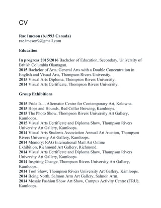 CV#
##
Rae Imeson (b.1993 Canada)#
rae.imeson9@gmail.com#
##
Education#
##
In progress 2015/2016 Bachelor of Education, Secondary, University of
British Columbia Okanagan.#
2015 Bachelor of Arts, General Arts with a Double Concentration in
English and Visual Arts, Thompson Rivers University. #
2015 Visual Arts Diploma, Thompson Rivers University. #
2014 Visual Arts Certificate, Thompson Rivers University. #
##
Group Exhibitions#
##
2015 Pride Is..., Alternator Centre for Contemporary Art, Kelowna.#
2015 Hops and Hounds, Red Collar Brewing, Kamloops.#
2015 The Photo Show, Thompson Rivers University Art Gallery,
Kamloops.#
2015 Visual Arts Certificate and Diploma Show, Thompson Rivers
University Art Gallery, Kamloops.#
2014 Visual Arts Students Association Annual Art Auction, Thompson
Rivers University Art Gallery, Kamloops.#
2014 Memory: RAG International Mail Art Online
Exhibition, Richmond Art Gallery, Richmond.#
2014 Visual Arts Certificate and Diploma Show, Thompson Rivers
University Art Gallery, Kamloops.#
2014 Inspiring Change, Thompson Rivers University Art Gallery,
Kamloops.#
2014 Tool Show, Thompson Rivers University Art Gallery, Kamloops.#
2014 Being North, Salmon Arm Art Gallery, Salmon Arm.#
2014 Mosaic Fashion Show Art Show, Campus Activity Centre (TRU),
Kamloops.#
 