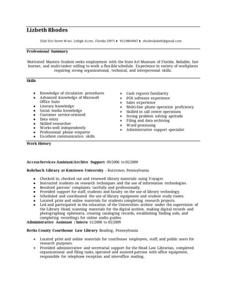 Lizbeth Rhodes
3244 31st Street West. Lehigh Acres, Florida 33971 ⧫ 912-980-0947 ⧫ rhodeslizbeth@gmail.com
Professional Summary
Motivated Masters Student seeks employment with the State Art Museum of Florida. Reliable, fast
learner, and multi-tasker willing to work a flexible schedule. Experience in variety of workplaces
requiring strong organizational, technical, and interpersonal skills.
Skills
● Knowledge of circulation procedures
● Advanced knowledge of Microsoft
Office Suite
● Literary knowledge
● Social media knowledge
● Customer service-oriented
● Data entry
● Skilled researcher
● Works well independently
● Professional phone etiquette
● Excellent communication skills
● Cash register familiarity
● POS software experience
● Sales experience
● Multi-line phone operation proficiency
● Skilled in call center operations
● Strong problem solving aptitude
● Filing and data archiving
● Word processing
● Administrative support specialist
Work History
AccessServices Assistant/Archive Support 09/2006 to 05/2009
Rohrbach Library at Kutztown University - Kutztown, Pennsylvania
● Checked in, checked out and renewed library materials using Voyager.
● Instructed students on research techniques and the use of information technologies.
● Resolved patrons’ complaints tactfully and professionally.
● Provided support for staff, students and faculty on the use of library technology.
● Scheduled and coordinated the use of library equipment and student study rooms.
● Located print and online materials for students completing research projects.
● Led and participated in the relocation of the Universities archive under the supervision of
the Library Head; scanning materials for the digital archive, making digital records and
photographing ephemera, creating cataloging records, establishing finding aids, and
completing recordings for online audio guides.
Administrative Assistant / Intern 11/2008 to 05/2009
Berks County Courthouse Law Library Reading, Pennsylvania
● Located print and online materials for courthouse employees, staff, and public users for
research purposes.
● Provided administrative and secretarial support for the Head Law Librarian, completed
organizational and filing tasks, operated and assisted patrons with office equipment,
responsible for telephone reception and interoffice mailing.
 