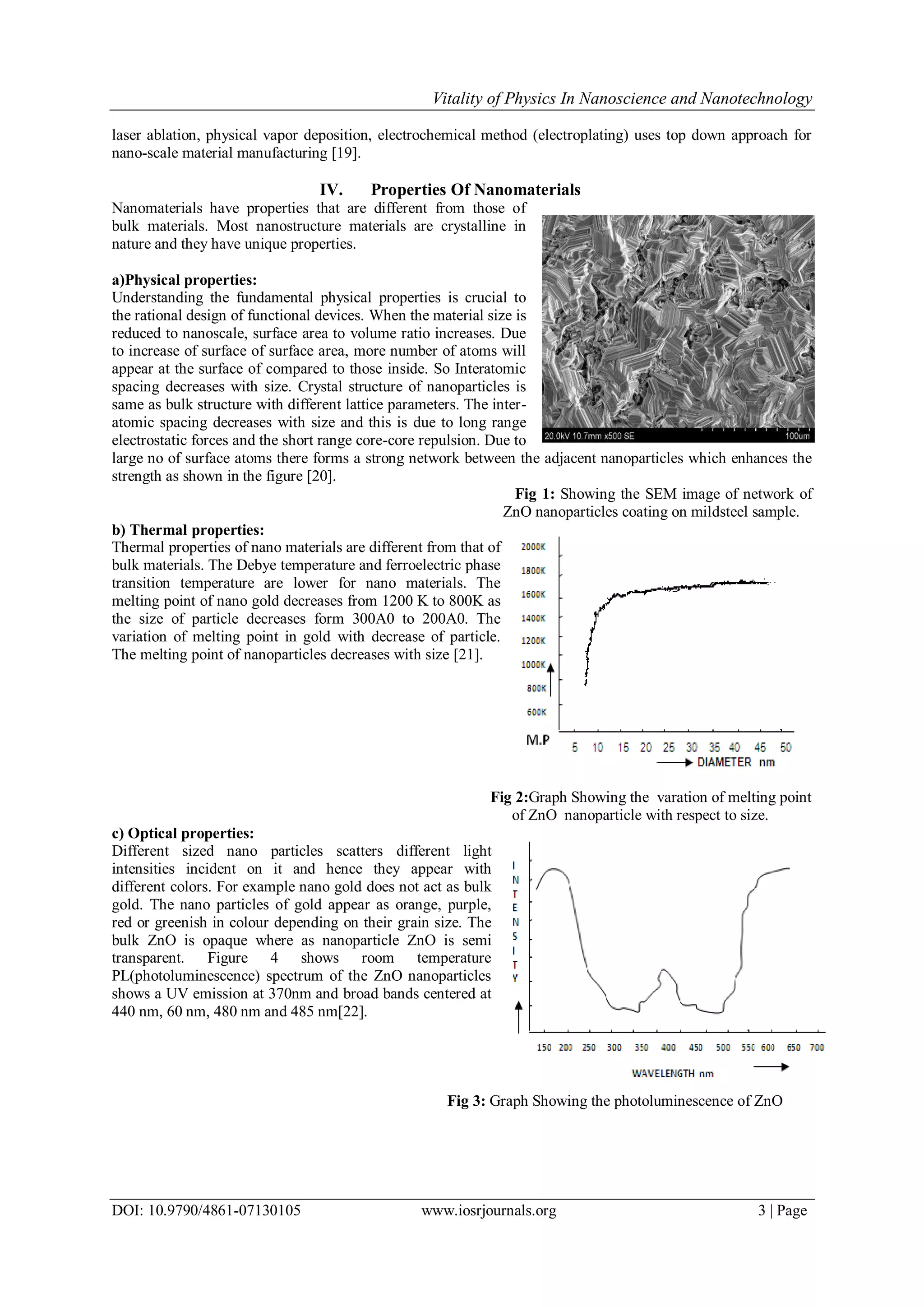Vitality of Physics In Nanoscience and Nanotechnology
DOI: 10.9790/4861-07130105 www.iosrjournals.org 3 | Page
laser ablation, physical vapor deposition, electrochemical method (electroplating) uses top down approach for
nano-scale material manufacturing [19].
IV. Properties Of Nanomaterials
Nanomaterials have properties that are different from those of
bulk materials. Most nanostructure materials are crystalline in
nature and they have unique properties.
a)Physical properties:
Understanding the fundamental physical properties is crucial to
the rational design of functional devices. When the material size is
reduced to nanoscale, surface area to volume ratio increases. Due
to increase of surface of surface area, more number of atoms will
appear at the surface of compared to those inside. So Interatomic
spacing decreases with size. Crystal structure of nanoparticles is
same as bulk structure with different lattice parameters. The inter-
atomic spacing decreases with size and this is due to long range
electrostatic forces and the short range core-core repulsion. Due to
large no of surface atoms there forms a strong network between the adjacent nanoparticles which enhances the
strength as shown in the figure [20].
Fig 1: Showing the SEM image of network of
ZnO nanoparticles coating on mildsteel sample.
b) Thermal properties:
Thermal properties of nano materials are different from that of
bulk materials. The Debye temperature and ferroelectric phase
transition temperature are lower for nano materials. The
melting point of nano gold decreases from 1200 K to 800K as
the size of particle decreases form 300A0 to 200A0. The
variation of melting point in gold with decrease of particle.
The melting point of nanoparticles decreases with size [21].
Fig 2:Graph Showing the varation of melting point
of ZnO nanoparticle with respect to size.
c) Optical properties:
Different sized nano particles scatters different light
intensities incident on it and hence they appear with
different colors. For example nano gold does not act as bulk
gold. The nano particles of gold appear as orange, purple,
red or greenish in colour depending on their grain size. The
bulk ZnO is opaque where as nanoparticle ZnO is semi
transparent. Figure 4 shows room temperature
PL(photoluminescence) spectrum of the ZnO nanoparticles
shows a UV emission at 370nm and broad bands centered at
440 nm, 60 nm, 480 nm and 485 nm[22].
Fig 3: Graph Showing the photoluminescence of ZnO
 