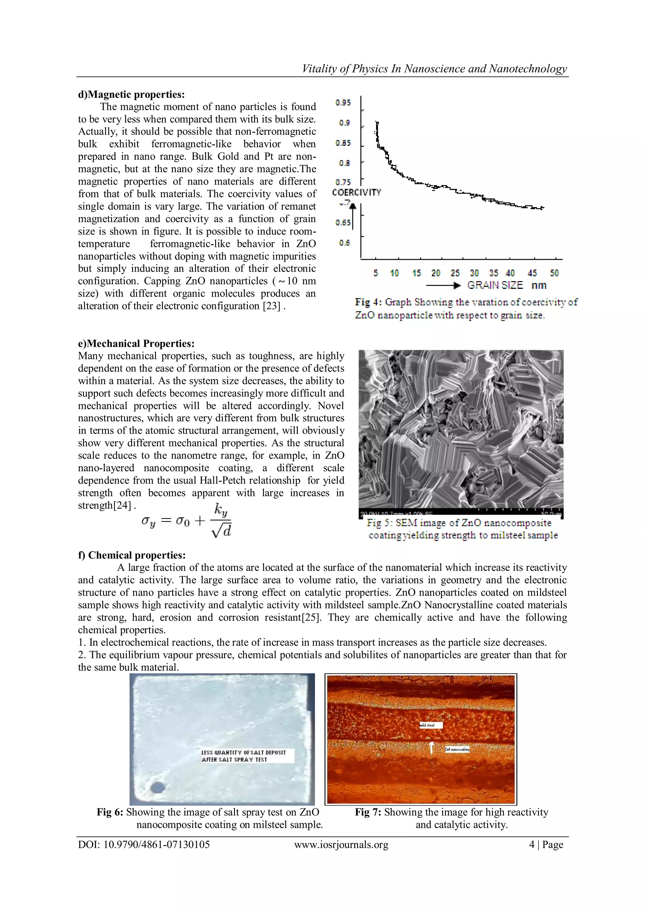 Vitality of Physics In Nanoscience and Nanotechnology
DOI: 10.9790/4861-07130105 www.iosrjournals.org 4 | Page
d)Magnetic properties:
The magnetic moment of nano particles is found
to be very less when compared them with its bulk size.
Actually, it should be possible that non-ferromagnetic
bulk exhibit ferromagnetic-like behavior when
prepared in nano range. Bulk Gold and Pt are non-
magnetic, but at the nano size they are magnetic.The
magnetic properties of nano materials are different
from that of bulk materials. The coercivity values of
single domain is vary large. The variation of remanet
magnetization and coercivity as a function of grain
size is shown in figure. It is possible to induce room-
temperature ferromagnetic-like behavior in ZnO
nanoparticles without doping with magnetic impurities
but simply inducing an alteration of their electronic
configuration. Capping ZnO nanoparticles ( 10 nm
size) with different organic molecules produces an
alteration of their electronic configuration [23] .
e)Mechanical Properties:
Many mechanical properties, such as toughness, are highly
dependent on the ease of formation or the presence of defects
within a material. As the system size decreases, the ability to
support such defects becomes increasingly more difficult and
mechanical properties will be altered accordingly. Novel
nanostructures, which are very different from bulk structures
in terms of the atomic structural arrangement, will obviously
show very different mechanical properties. As the structural
scale reduces to the nanometre range, for example, in ZnO
nano-layered nanocomposite coating, a different scale
dependence from the usual Hall-Petch relationship for yield
strength often becomes apparent with large increases in
strength[24] .
f) Chemical properties:
A large fraction of the atoms are located at the surface of the nanomaterial which increase its reactivity
and catalytic activity. The large surface area to volume ratio, the variations in geometry and the electronic
structure of nano particles have a strong effect on catalytic properties. ZnO nanoparticles coated on mildsteel
sample shows high reactivity and catalytic activity with mildsteel sample.ZnO Nanocrystalline coated materials
are strong, hard, erosion and corrosion resistant[25]. They are chemically active and have the following
chemical properties.
1. In electrochemical reactions, the rate of increase in mass transport increases as the particle size decreases.
2. The equilibrium vapour pressure, chemical potentials and solubilites of nanoparticles are greater than that for
the same bulk material.
Fig 6: Showing the image of salt spray test on ZnO Fig 7: Showing the image for high reactivity
nanocomposite coating on milsteel sample. and catalytic activity.
 