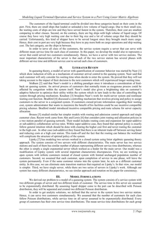 Modeling Liquid Terminal Operation and Service System in a Port Using Linier Matrix Algebraic
www.iosrjournals.org 2 | Page
The customers of the liquid terminal could be divided into three categories based on their costs in the
port. First, there are small ships that loaded or unloaded a low volume of liquid cargo. Due to their small size,
the waiting costs of ships are low and they have served fastest in the system. Therefore, their cost are smallest
comparing to other classes. Second, on the contrary, there are big ships with high volume of liquid cargo. Of
course they have very high waiting cost due to their big size and a lot of volume cargo that they should be
carried. Unfortunately, this kind of shipper have to be served longest since they brought much more cargo.
Hence, their cost in port are very high because they have to pay more both on cargo operations and ship waiting
cost. The last category, are the ships in between.
In order to serve all class of the customers, the service system require a server that can serve with
different mean service time for each class of customer. In this paper, we develop the model also to represents a
server that could served two customers simultanously. Hence, we have a server with two service stations. The
most important characteristic of the server is that each of the two service station has several phases with
different service time and different service cost to served each class of customers.
II. LITERATUR REVIEW
In queueing theory, a model of server with quantification of customer behavior was started by Naor [1]
which show induction of tolls as a mechanism of customer arrival control to the queuing system. Naor said that
each customer will only consider his waiting time when decide to enter the system. He proved that they will not
taking account to the impact of their decision to the next customers which will experienced longer waiting time.
Stidham [2] said that Naor’s model is a shifting paradigm since it introduces a consideration of feed-
back on queuing system. An arrival process of customers that normally treats as exogenous process could be
affected by congestion within the system itself. Naor’s model also gives a brightening idea on customer’s
adaptive behavior to optimize their utility within the system which in turn leads to the idea of controlling the
system through pricing mechanism. Knudsen [3] broadens Naor’s work for multi-server system and nonlinear
waiting cost function. Bradford [4] discussed a controlling mechanism that involves pricing and policy to assign
customers to the server in a congested system. If customers owned private information regarding their waiting
cost, system administrator that wants to maximize the benefit of his facilities could be use incentive compatible
pricing schemes. Bradford model introduced incentive compatible pricing and route scheme for server capacity
allocation.
Brouns [5] studied similar but simpler models with routing and admission control approach and single
customer class. Recent work came from Ahn and Lewis [6] that considers joint routing and allocation policies in
a two station parallel of queuing network. Their model includes routing costs and expansion for super-additive
or sub-additive collaboration service rates. Within super-additive case, they found that optimal policy is exactly
follow general intuition which should be done with clearing the higher cost first and never routing the customer
to the high cost. In other case (sub-additive) they found that there is an inherent trade-off between serving faster
and reducing costs at a high cost station. This trade-off and the fact that the routing can balance the workload
will complicate the structure of optimal policy of the system.
Lipsky [7] has modeling two servers worked in a closed system using linier algebraic queueing theory
approach. The system consists of two servers with different characteristics. The main server has two service
stations and each of them has similar number of phases representing different service time distributions, whereas
the other is simply a single exponential server which worked as a feeder for the main server. Our model was a
modification of Lipsky system with several important characteristic discrepancies. First, we are working on
open system with infinite customers instead of closed system with limited unchanged population number of
customers. Second, we assumed that each customer, upon completion of service in one phase, will leave the
system permanently. Even if the same customer returns into the system later, he acts as a different customer
entity. In this case, we can eliminate state transition matrices that required on Lipsky’s. In that view, our model
is simpler. Third, we have single server, while there are two series of servers in Lipsky’s work. Although our
system has many different characteristics, we use similar approach and notation on his paper for consistency.
III. MODEL FORMULATIONS
We derived our problem to a model of a queueing system. The system consists of a service system with
two different groups of server and two different kinds of customer. The service time in this server are assumed
to be exponentially distributed. By assuming liquid shipper come to the port can be described with Poisson
distribution, they will be separated and created two different Poisson distribution.
In order to get analytic solutions, we defined that the server in the system have two service station.
Hence, it can serve two customers simultaneously. We assumed that the number of customers for each class
follow Poisson distributions, while service time on all server assumed to be exponentially distributed. Every
group of customers has their own service time distributions. The mean service time distributions for each group
 