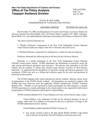 New York State Department of Taxation and Finance
                                                                                TSB-A-07(20)S
Office of Tax Policy Analysis                                                   Sales Tax
Taxpayer Guidance Division                                                      July 26, 2007


                              STATE OF NEW YORK
                     COMMISSIONER OF TAXATION AND FINANCE

                                     ADVISORY OPINION                  PETITION NO. S051110A

       On November 10, 2005, the Department of Taxation and Finance received a Petition for
Advisory Opinion from David Sholk, LLC, 432 Willow Street, Lockport, NY 14094. Petitioner,
David Sholk, LLC, provided additional information pertaining to the Petition on March 24, 2006.

       The issues raised by Petitioner are:

       1. Whether Petitioner’s transactions in the New York Independent System Operator
       virtual electric market are subject to the New York State sales and use tax.

       2. Whether Petitioner is required to be registered as a vendor for sales tax purposes.

       Petitioner submitted the following facts as the basis for this Advisory Opinion.

        Petitioner is a market participant in the New York Independent System Operator
(NYISO) virtual electric market. NYISO administers the distribution of electricity across the
state among and between generators and consumers. The persons who participate in the ISO
markets may be resellers or entities that consume large amounts of power in their business
operations. In administering the distribution of electricity among and between generators and
consumers, NYISO also acts as a billing and collection agent for the sales and purchases of
electricity by these parties.

        The NYISO regulates both virtual and physical electric markets, offering various levels
of participation in the NYISO electric markets. All participants are required to register with
NYISO and must otherwise meet the applicable NYISO qualifications (NYISO Technical
Bulletin 074). Whether or not registered as market participants for other purposes, a separate
NYISO registration as a market participant in the virtual market is also required for both current
and prospective NYISO customers to participate in virtual bidding.

       NYISO Technical Bulletin 074, Virtual Bidding in the Day-Ahead Market, states, in part:

              Virtual bidding is the submission of bids for the financial purchase or sale of
       energy, rather than or in addition to the physical delivery or purchase of energy in the
       NYISO-administered electric markets.

               Virtual Bidding enables Qualified NYISO Customers to:

               •   buy energy (Virtual Load) in the Day-Ahead Market (DAM) at day-ahead
                   prices and sell it in the Real-Time (RT) Market at real-time prices and;
 