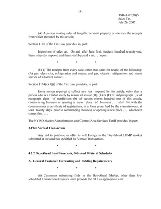 -3-
                                                                        TSB-A-07(20)S
                                                                        Sales Tax
                                                                        July 26, 2007


      (A) A person making sales of tangible personal property or services, the receipts
from which are taxed by this article;

Section 1105 of the Tax Law provides, in part:

        Imposition of sales tax. On and after June first, nineteen hundred seventy-one,
there is hereby imposed and there shall be paid a tax . . . upon:

                      *              *               *

        (b)(1) The receipts from every sale, other than sales for resale, of the following:
(A) gas, electricity, refrigeration and steam, and gas, electric, refrigeration and steam
service of whatever nature; . . .

Section 1134(a)(1)(i) of the Tax Law provides, in part:

       Every person required to collect any tax imposed by this article, other than a
person who is a vendor solely by reason of clause (D), (E) or (F) of subparagraph (i) of
paragraph eight of subdivision (b) of section eleven hundred one of this article,
commencing business or opening a new place of business . . . shall file with the
commissioner a certificate of registration, in a form prescribed by the commissioner, at
least twenty days prior to commencing business or opening a new place . . . whichever
comes first. . . .

The NYISO Market Administration and Control Area Services Tariff provides, in part:

2.194b Virtual Transaction

       Any bid to purchase or offer to sell Energy in the Day-Ahead LBMP market
submitted at the load bus specified for Virtual Transactions.

                      *              *               *

4.2.2 Day-Ahead Load Forecasts, Bids and Bilateral Schedules

A. General Customer Forecasting and Bidding Requirements

                      *              *               *

       (ii) Customers submitting Bids in the Day-Ahead Market, other than Pre-
scheduled Transaction Requests, shall provide the ISO, as appropriate with:
 