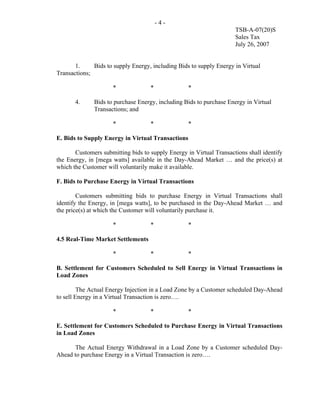 -4-
                                                                     TSB-A-07(20)S
                                                                     Sales Tax
                                                                     July 26, 2007


       1.     Bids to supply Energy, including Bids to supply Energy in Virtual
Transactions;

                     *              *              *

       4.     Bids to purchase Energy, including Bids to purchase Energy in Virtual
              Transactions; and

                     *              *              *

E. Bids to Supply Energy in Virtual Transactions

       Customers submitting bids to supply Energy in Virtual Transactions shall identify
the Energy, in [mega watts] available in the Day-Ahead Market … and the price(s) at
which the Customer will voluntarily make it available.

F. Bids to Purchase Energy in Virtual Transactions

        Customers submitting bids to purchase Energy in Virtual Transactions shall
identify the Energy, in [mega watts], to be purchased in the Day-Ahead Market … and
the price(s) at which the Customer will voluntarily purchase it.

                     *              *              *

4.5 Real-Time Market Settlements

                     *              *              *

B. Settlement for Customers Scheduled to Sell Energy in Virtual Transactions in
Load Zones

         The Actual Energy Injection in a Load Zone by a Customer scheduled Day-Ahead
to sell Energy in a Virtual Transaction is zero….

                     *              *              *

E. Settlement for Customers Scheduled to Purchase Energy in Virtual Transactions
in Load Zones

      The Actual Energy Withdrawal in a Load Zone by a Customer scheduled Day-
Ahead to purchase Energy in a Virtual Transaction is zero….
 