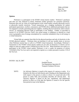 -5-
                                                                                  TSB-A-07(20)S
                                                                                  Sales Tax
                                                                                  July 26, 2007


Opinion

        Petitioner is a participant in the NYISO virtual electric market. Petitioner’s purchases
and sales are only financial in nature; Petitioner neither generates nor consumes electricity.
Petitioner does not, by virtue of its participation in the virtual market, actually physically receive
or physically transfer electricity. Virtual transactions are a hedging mechanism for market
participants (generators, resellers, consumers), and NYISO allows additional participants that are
not engaged in actually generating physical supplies, reselling physical electricity and/or electric
service, or consuming physical loads to participate in the markets. Further, as provided in
section 4.5 of NYISO’s Services Tariff, zero actual energy is withdrawn or injected in a load
zone (a geographic area of energy consumption) by a customer scheduled to buy or sell energy in
a virtual transaction.

        Virtual bids are separate from bids for the physical purchase and sale of electricity in the
NYISO physical markets. Petitioner does not purchase or sell any taxable items or services
when Petitioner merely buys or sells in a NYISO virtual transaction. Accordingly, Petitioner’s
transactions in the NYISO virtual electric market are not sales of electricity or electric service
subject to sales tax under section 1105(b)(1)(A) of the Tax Law. When Petitioner acts solely as a
participant in the NYISO virtual market, Petitioner is not a vendor for purposes of section
1101(b)(8) of the Tax Law and is not required to register as a vendor pursuant to section 1134 of
the Tax Law.




DATED: July 26, 2007                                         /s/
                                                      Jonathan Pessen
                                                      Tax Regulations Specialist IV
                                                      Taxpayer Guidance Division


       NOTE:           An Advisory Opinion is issued at the request of a person or entity. It is
                       limited to the facts set forth therein and is binding on the Department only
                       with respect to the person or entity to whom it is issued and only if the
                       person or entity fully and accurately describes all relevant facts. An
                       Advisory Opinion is based on the law, regulations, and Department
                       policies in effect as of the date the Opinion is issued or for the specific
                       time period at issue in the Opinion.
 