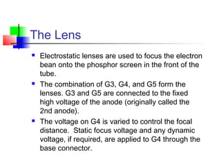 The Lens
 Electrostatic lenses are used to focus the electron
bean onto the phosphor screen in the front of the
tube.
 The combination of G3, G4, and G5 form the
lenses. G3 and G5 are connected to the fixed
high voltage of the anode (originally called the
2nd anode).
 The voltage on G4 is varied to control the focal
distance. Static focus voltage and any dynamic
voltage, if required, are applied to G4 through the
base connector.
 