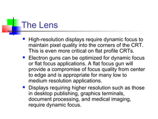The Lens
 High-resolution displays require dynamic focus to
maintain pixel quality into the corners of the CRT.
This is even more critical on flat profile CRTs.
 Electron guns can be optimized for dynamic focus
or flat focus applications. A flat focus gun will
provide a compromise of focus quality from center
to edge and is appropriate for many low to
medium resolution applications.
 Displays requiring higher resolution such as those
in desktop publishing, graphics terminals,
document processing, and medical imaging,
require dynamic focus.
 