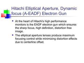 Hitachi Elliptical Aperture, Dynamic
focus (A-EADF) Electron Gun
 At the heart of Hitachi's high performance
monitors is the EADF electron gun which ensures
the sharp focus, high definition, distortion free
image.
 The elliptical aperture lenses produce maximum
focusing control while minimizing distortion effects
due to centerline offset.
 