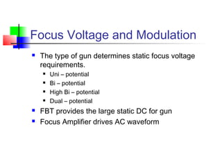 Focus Voltage and Modulation
 The type of gun determines static focus voltage
requirements.
 Uni – potential
 Bi – potential
 High Bi – potential
 Dual – potential
 FBT provides the large static DC for gun
 Focus Amplifier drives AC waveform
 
