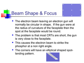 Beam Shape & Focus
 The electron beam leaving an electron gun will
normally be circular in shape. If the gun were at
the radius of curvature of the faceplate then the
spot at the faceplate would be round.
 The problem is that most CRTs are short, the gun
is very close to the faceplate.
 This causes the electron beam to strike the
phosphor at a non right angle.
 The corners will have an elliptical shaped spot-
landing pattern.
 