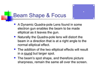 Beam Shape & Focus
 A Dynamic Quadra-pole Lens found in some
electron gun enables the beam to be made
elliptical as it leaves the gun.
 Naturally the Quadra-pole lens will distort the
beam in a direction that is at a right angle to the
normal elliptical effect.
 The addition of the two elliptical effects will result
in a round but larger spot.
 The beam’s spot shape, and therefore picture
sharpness, remain the same all over the screen.
 