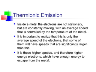 Thermionic Emission
 Inside a metal the electrons are not stationary,
but are constantly moving, with an average speed
that is controlled by the temperature of the metal.
 It is important to realize that this is only the
average speed of the electrons, that some of
them will have speeds that are significantly larger
than this.
 It is these higher speeds, and therefore higher
energy electrons, which have enough energy to
escape from the metal.
 