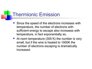 Thermionic Emission
 Since the speed of the electrons increases with
temperature, the number of electrons with
sufficient energy to escape also increases with
temperature, in fact exponentially so.
 At room temperature (300 K) the number is very
small, but if the wire is heated to 1000K the
number of electrons escaping is dramatically
increased.
 