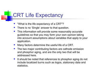 CRT Life Expectancy
 "What is the life expectancy of a CRT"?
 There is no ‘Single’ answer to that question.
 This information will provide some reasonably accurate
guidelines so that you may form your own opinion taking
into account assumptions about variables that apply to your
application.
 Many factors determine the useful life of a CRT.
 The two major contributing factors are cathode emission
and phosphor aging, and are the only two that will be
addressed here.
 It should be noted that references to phosphor aging do not
include localized burns such as logos, stationary data and
statistics.
 