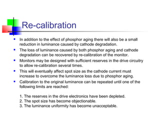 Re-calibration
 In addition to the effect of phosphor aging there will also be a small
reduction in luminance caused by cathode degradation.
 The loss of luminance caused by both phosphor aging and cathode
degradation can be recovered by re-calibration of the monitor.
 Monitors may be designed with sufficient reserves in the drive circuitry
to allow re-calibration several times.
 This will eventually affect spot size as the cathode current must
increase to overcome the luminance loss due to phosphor aging.
 Calibration to the original luminance can be repeated until one of the
following limits are reached:
1. The reserves in the drive electronics have been depleted.
2. The spot size has become objectionable.
3. The luminance uniformity has become unacceptable.
 