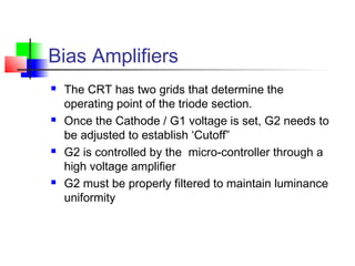 Bias Amplifiers
 The CRT has two grids that determine the
operating point of the triode section.
 Once the Cathode / G1 voltage is set, G2 needs to
be adjusted to establish ‘Cutoff”
 G2 is controlled by the micro-controller through a
high voltage amplifier
 G2 must be properly filtered to maintain luminance
uniformity
 
