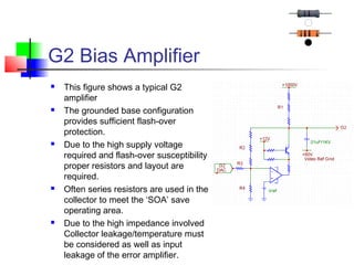 G2 Bias Amplifier
 This figure shows a typical G2
amplifier
 The grounded base configuration
provides sufficient flash-over
protection.
 Due to the high supply voltage
required and flash-over susceptibility
proper resistors and layout are
required.
 Often series resistors are used in the
collector to meet the ‘SOA’ save
operating area.
 Due to the high impedance involved
Collector leakage/temperature must
be considered as well as input
leakage of the error amplifier.
 