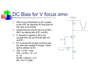 DC Bias for V focus amp
 When Focus Modulation is AC coupled
to the CRT the absolute DC bias point of
this amp is not critical.
 Simple bias the amp for DC out of 400 –
600 v by setting ratio of R1 and R2.
 If Waveform applied to R3 is AC
coupled then we can find R2 after we
pick R1.
 R1 must provide enough current to get
the slew rate needed to charge Cload
@ the collector of Q1.
 VR1 = Ic*R1 = 500
VR2 = Ie*R2 = 12 - 0.7
Ic = Ie
R1/R2 = 500/(12 - 0.7)
R2 = R1*11.3/500
 