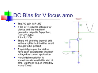 DC Bias for V focus amp
 The AC gain is R1/R3
 If the CRT requires 300vp-p for
Vfocus and the waveform
generator output is 3vp-p then;
R1/R3 = 300/3
R3 = R1/100
 There will be some thermal drift
to the amplifier but it will be small
enough to be ignored.
 A special group of transistors
have been designed for this high
voltage low current application.
 Horizontal modulation is
sometimes done with this kind of
amp. But the H freq. is limited by
Ic and Cload.
 