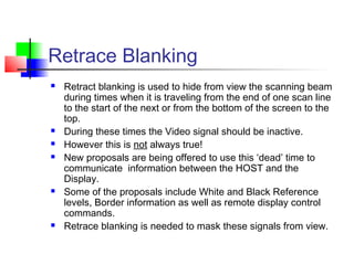 Retrace Blanking
 Retract blanking is used to hide from view the scanning beam
during times when it is traveling from the end of one scan line
to the start of the next or from the bottom of the screen to the
top.
 During these times the Video signal should be inactive.
 However this is not always true!
 New proposals are being offered to use this ‘dead’ time to
communicate information between the HOST and the
Display.
 Some of the proposals include White and Black Reference
levels, Border information as well as remote display control
commands.
 Retrace blanking is needed to mask these signals from view.
 